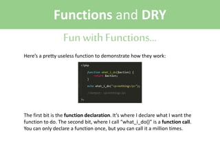Functions and DRY
Fun with Functions...
Here’s a pretty useless function to demonstrate how they work:

The first bit is the function declaration. It’s where I declare what I want the
function to do. The second bit, where I call “what_i_do()” is a function call.
You can only declare a function once, but you can call it a million times.

 