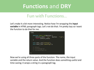 Functions and DRY
Fun with Functions...
Let’s make it a bit more interesting. Notice how I’m wrapping the input
variable in HTML paragraph tags. Let’s not do that. I’m pretty lazy so I want
the function to do that for me.

Now we’re using all three parts of the function. The name, the input
variable and the return value. And the function does something useful and
time-saving; it wraps a string in a paragraph tag.

 