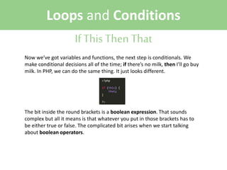 Loops and Conditions
If This Then That
Now we’ve got variables and functions, the next step is conditionals. We
make conditional decisions all of the time; if there’s no milk, then I’ll go buy
milk. In PHP, we can do the same thing. It just looks different.

The bit inside the round brackets is a boolean expression. That sounds
complex but all it means is that whatever you put in those brackets has to
be either true or false. The complicated bit arises when we start talking
about boolean operators.

 