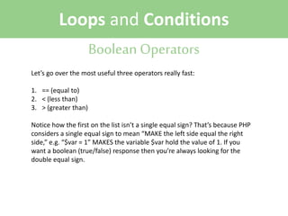Loops and Conditions
Boolean Operators
Let’s go over the most useful three operators really fast:
1. == (equal to)
2. < (less than)
3. > (greater than)
Notice how the first on the list isn’t a single equal sign? That’s because PHP
considers a single equal sign to mean “MAKE the left side equal the right
side,” e.g. “$var = 1” MAKES the variable $var hold the value of 1. If you
want a boolean (true/false) response then you’re always looking for the
double equal sign.

 