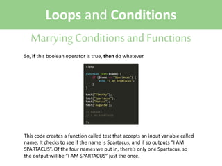 Loops and Conditions
Marrying Conditions and Functions
So, if this boolean operator is true, then do whatever.

This code creates a function called test that accepts an input variable called
name. It checks to see if the name is Spartacus, and if so outputs “I AM
SPARTACUS”. Of the four names we put in, there’s only one Spartacus, so
the output will be “I AM SPARTACUS” just the once.

 