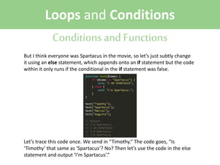 Loops and Conditions
Conditions and Functions
But I think everyone was Spartacus in the movie, so let’s just subtly change
it using an else statement, which appends onto an if statement but the code
within it only runs if the conditional in the if statement was false.

Let’s trace this code once. We send in “Timothy.” The code goes, “Is
‘Timothy’ that same as ‘Spartacus’? No? Then let’s use the code in the else
statement and output ‘I’m Spartacus’.”

 