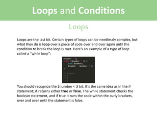 Loops and Conditions
Loops
Loops are the last bit. Certain types of loops can be needlessly complex, but
what they do is loop over a piece of code over and over again until the
condition to break the loop is met. Here’s an example of a type of loop
called a “while loop”:

You should recognize the $number < 3 bit. It’s the same idea as in the if
statement; it returns either true or false. The while statement checks the
boolean statement, and if true it runs the code within the curly brackets,
over and over until the statement is false.

 