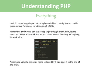 Understanding PHP
Everything
Let’s do something simple but... maybe useful isn’t the right word... with
loops, arrays, functions, conditionals, all of this.
Remember arrays? We can use a loop to go through them. First, let me
teach you a new array trick and let you take a look at the array we’re going
to work with.

Assigning a value to the array name followed by [] just adds it to the end of
the array.

 