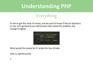 Understanding PHP
Everything
So we’ve got this array of names, and we want to know if they’re Spartacus
or not. Let’s go back to our old function that solved this problem, but
change it slightly:

What would the output be if I wrote the line of code:
who_is_spartacus(12);
?

 