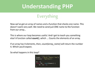 Understanding PHP
Everything
Now we’ve got an array of names and a function that checks one name. This
doesn’t work very well. We need to send just ONE name to the function
from our array...
This is where our loop becomes useful. And I get to teach you something
else! A function called count(), which ... Counts the elements of an array.
If an array has 4 elements, then, count(array_name) will return the number
4. Which you’d expect.
So what happens in this loop?

 