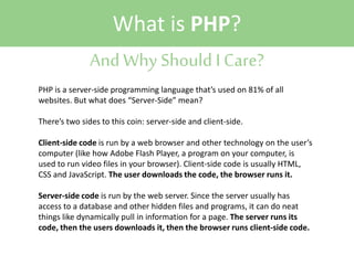 What is PHP?
And Why Should I Care?
PHP is a server-side programming language that’s used on 81% of all
websites. But what does “Server-Side” mean?
There’s two sides to this coin: server-side and client-side.
Client-side code is run by a web browser and other technology on the user’s
computer (like how Adobe Flash Player, a program on your computer, is
used to run video files in your browser). Client-side code is usually HTML,
CSS and JavaScript. The user downloads the code, the browser runs it.
Server-side code is run by the web server. Since the server usually has
access to a database and other hidden files and programs, it can do neat
things like dynamically pull in information for a page. The server runs its
code, then the users downloads it, then the browser runs client-side code.

 