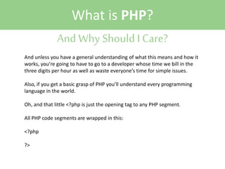 What is PHP?
And Why Should I Care?
And unless you have a general understanding of what this means and how it
works, you’re going to have to go to a developer whose time we bill in the
three digits per hour as well as waste everyone’s time for simple issues.
Also, if you get a basic grasp of PHP you’ll understand every programming
language in the world.
Oh, and that little <?php is just the opening tag to any PHP segment.
All PHP code segments are wrapped in this:
<?php
?>

 