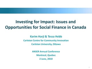 Investing for Impact: Issues and Opportunities for Social Finance in Canada Karim Harji & Tessa Hebb Carleton Centre for Community Innovation Carleton University, Ottawa ANSER Annual Conference Montreal, Quebec 2 June, 2010 1 