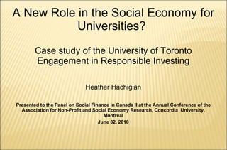 A New Role in the Social Economy for Universities?  Case study of the University of Toronto Engagement in Responsible Investing Heather Hachigian Presented to the Panel on Social Finance in Canada II at the Annual Conference of the Association for Non-Profit and Social Economy Research, Concordia  University, Montreal June 02, 2010 