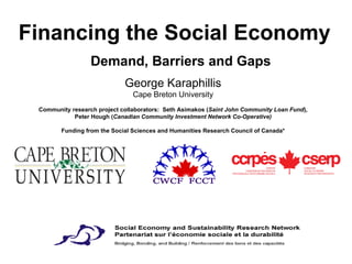 Financing the Social Economy    Demand, Barriers and Gaps George Karaphillis Cape Breton University Community research project collaborators:  Seth Asimakos ( Saint John Community Loan Fund ), Peter Hough ( Canadian Community Investment Network Co-Operative) Funding from the Social Sciences and Humanities Research Council of Canada* 