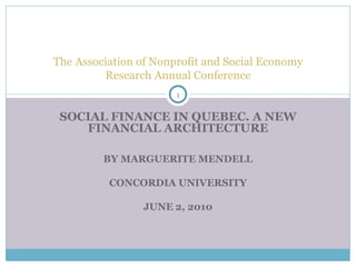 The Association of Nonprofit and Social Economy Research Annual Conference SOCIAL FINANCE IN QUEBEC. A NEW FINANCIAL ARCHITECTURE BY MARGUERITE MENDELL CONCORDIA UNIVERSITY JUNE 2, 2010 