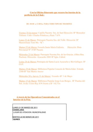 Con la Oficina Itinerante que recorre los barrios de la
            periferia de la Cdad.:



              DE: 08:00 a 13:00 hs. PARA TODO TIPO DE TRAMITES



      Viernes 18 de marzo: Capilla Nuestra Sra. de Itatí Dirección: Bº Monseñor
      Tibiletti. Calle: Chacho Peñaloza y Ruta 7 S/N.

      Lunes 21 de Marzo: Parroquia Nuestra Sra. del Valle. Dirección: Bº
      Maximiliano Toro Mz. “K”-

      Martes 22 de Marzo: Escuela Santa María Eufrasia.    Dirección: Ruta
      Provincial Nº 19 Bº Pucará.

      Miércoles 23 de Marzo: Parroquia Nuestra Sra. de las Gracias. (Obra Hna.
      Paulina). Dirección: Ayacucho 2083 Bª Sgto. Cabral.

      Lunes 28 de Marzo: Parroquia de Santa Lucia Ayacucho y Río Gallegos. Bª
      CGT.

      Martes 29 de Marzo: Biblioteca Popular Corazón de Maria-Gdor. Estrada
      2380-B° San Martin Anexo

      Miércoles 30 y Jueves 31 de Marzo: Escuela -B° 1 de Mayo

      Martes 15 de Marzo: Biblioteca Popular Jorge Luis Borges . B° Puertas del
      Sol. Avda. Cristo Rey S/N Frente a B° 142 Viv




   A través de los Operativos Concentrados en el
Interior de la Pcia.


LUNES 21 DE MARZO DE 2011
CANDELARIA
 LUGAR DE ATENCION: MUNICIPALIDAD

MARTES 22 DE MARZO DE 2011
QUINES
 