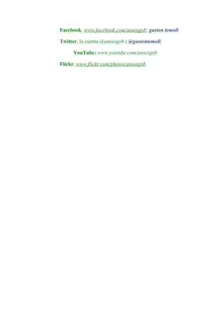 Facebook, www.facebook.com/ansesgob; gaston temoli

Twitter, la cuenta @ansesgob ; @gastontemoli

      YouTube: www.youtube.com/ansesgob

Flickr, www.flickr.com/photos/ansesgob
 