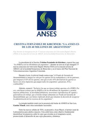 CRISTINA FERNÁNDEZ DE KIRCHNER: “LA ANSES ES
      DE LOS 40 MILLONES DE ARGENTINOS”
Fue durante la inauguración de 17 nuevas estaciones de Televisión Digital Abierta
(TDA) en la estación terrena de ARSAT, de la localidad bonaerense de Benavídez.



       La presidenta de la Nación, Cristina Fernández de Kirchner, expresó hoy que
“la ANSES es de los 40 millones de argentinos”, durante un acto en el que inauguró 17
nuevas estaciones de Televisión Digital Abierta (TDA) en la estación terrena de
ARSAT, de la localidad bonaerense de Benavídez y en el marco del Plan Nacional de
Telecomunicaciones Argentina Conectada.

       Durante el acto, la jefa de Estado sostuvo que “el Fondo de Garantía de
Sustentabilidad se integra no solo por los aportes de los trabajadores y de los patrones,
que integran el 55% de los aportes, sino que el otro 45% del total de los aportes se
hacen con otros impuestos que pagan todos los argentinos: ganancias, IVA y
combustibles”.

        Además, remarcó: “Inclusive los que no tienen trabajo aportan a la ANSES. Por
eso, está bueno aclarar que la ANSES es de los 40 millones de argentinos y permite
mejorar jubilaciones, la movilidad jubilatoria, inversiones reproductivas de capital y
generadoras de trabajo, que al mismo tiempo alimentan ese Fondo de Garantía de
Sustentabilidad, que casi hemos triplicado desde que tomamos la decisión de recuperar
la administración de los recursos de los argentinos”.

      La jornada también contó con la presencia del titular de ANSES en San Luis,
Gastón Témoli, entre otras autoridades nacionales.

       Entre las nuevas señales de TDA, se presentó a Acua Mayor, el primer canal de
Latinoamérica para adultos mayores. Esta señal tiene como objetivo fundamental
desmitificar los prejuicios sobre la vejez que circulan en el imaginario social,
promoviendo el desarrollo de una vejez placentera y dinámica.
 