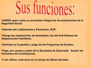 •ANSES opera como un proveedor integral de las prestaciones de la
Seguridad Social.
•Además dan Jubilaciones y Pensiones, SIJP.
•Otorga las prestaciones de desempleo; las del Sub-Sistema de
Asignaciones Familiares.
•Participa en la gestión y pago de los Programas de Empleo.
•Paga, por cuenta y orden de la Secretaría de Desarrollo Social, las
Pensiones No Contributivas.
•Y por último, interviene en el campo de Obras Sociales.
 