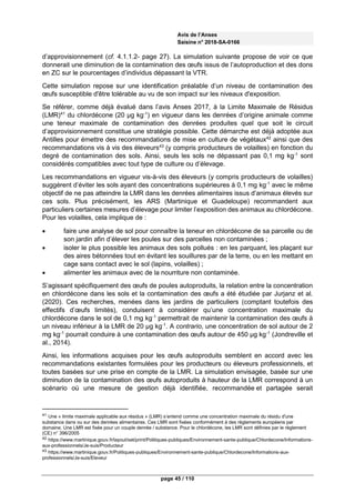 Avis de l’Anses
Saisine n° 2018-SA-0166
page 45 / 110
d’approvisionnement (cf. 4.1.1.2- page 27). La simulation suivante propose de voir ce que
donnerait une diminution de la contamination des œufs issus de l’autoproduction et des dons
en ZC sur le pourcentages d’individus dépassant la VTR.
Cette simulation repose sur une identification préalable d’un niveau de contamination des
œufs susceptible d'être tolérable au vu de son impact sur les niveaux d'exposition.
Se référer, comme déjà évalué dans l’avis Anses 2017, à la Limite Maximale de Résidus
(LMR)41
du chlordécone (20 µg kg-1
) en vigueur dans les denrées d’origine animale comme
une teneur maximale de contamination des denrées produites quel que soit le circuit
d’approvisionnement constitue une stratégie possible. Cette démarche est déjà adoptée aux
Antilles pour émettre des recommandations de mise en culture de végétaux42
ainsi que des
recommandations vis à vis des éleveurs43
(y compris producteurs de volailles) en fonction du
degré de contamination des sols. Ainsi, seuls les sols ne dépassant pas 0,1 mg kg-1
sont
considérés compatibles avec tout type de culture ou d’élevage.
Les recommandations en vigueur vis-à-vis des éleveurs (y compris producteurs de volailles)
suggèrent d’éviter les sols ayant des concentrations supérieures à 0,1 mg kg-1
avec le même
objectif de ne pas atteindre la LMR dans les denrées alimentaires issus d’animaux élevés sur
ces sols. Plus précisément, les ARS (Martinique et Guadeloupe) recommandent aux
particuliers certaines mesures d’élevage pour limiter l’exposition des animaux au chlordécone.
Pour les volailles, cela implique de :
 faire une analyse de sol pour connaître la teneur en chlordécone de sa parcelle ou de
son jardin afin d’élever les poules sur des parcelles non contaminées ;
 isoler le plus possible les animaux des sols pollués : en les parquant, les plaçant sur
des aires bétonnées tout en évitant les souillures par de la terre, ou en les mettant en
cage sans contact avec le sol (lapins, volailles) ;
 alimenter les animaux avec de la nourriture non contaminée.
S’agissant spécifiquement des œufs de poules autoproduits, la relation entre la concentration
en chlordécone dans les sols et la contamination des œufs a été étudiée par Jurjanz et al.
(2020). Ces recherches, menées dans les jardins de particuliers (comptant toutefois des
effectifs d’œufs limités), conduisent à considérer qu’une concentration maximale du
chlordécone dans le sol de 0,1 mg kg-1
permettrait de maintenir la contamination des œufs à
un niveau inférieur à la LMR de 20 µg kg-1
. A contrario, une concentration de sol autour de 2
mg kg-1
pourrait conduire à une contamination des œufs autour de 450 µg kg-1
(Jondreville et
al., 2014).
Ainsi, les informations acquises pour les œufs autoproduits semblent en accord avec les
recommandations existantes formulées pour les producteurs ou éleveurs professionnels, et
toutes basées sur une prise en compte de la LMR. La simulation envisagée, basée sur une
diminution de la contamination des œufs autoproduits à hauteur de la LMR correspond à un
scénario où une mesure de gestion déjà identifiée, recommandée et partagée serait
41 Une « limite maximale applicable aux résidus » (LMR) s’entend comme une concentration maximale du résidu d'une
substance dans ou sur des denrées alimentaires. Ces LMR sont fixées conformément à des règlements européens par
domaine. Une LMR est fixée pour un couple denrée / substance. Pour le chlordécone, les LMR sont définies par le règlement
(CE) n° 396/2005
42 https://www.martinique.gouv.fr/layout/set/print/Politiques-publiques/Environnement-sante-publique/Chlordecone/Informations-
aux-professionnels/Je-suis/Producteur
43 https://www.martinique.gouv.fr/Politiques-publiques/Environnement-sante-publique/Chlordecone/Informations-aux-
professionnels/Je-suis/Eleveur
 