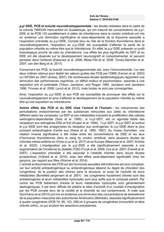 Avis de l’Anses
Saisine n° 2018-SA-0166
page 60 / 110
p,p’-DDE, PCB et toxicité neurodéveloppementale : les études réalisées dans le cadre de
la cohorte TIMOUN mère-enfant en Guadeloupe, qui ont mesuré les concentrations de p,p’-
DDE et de PCB 153 parallèlement à celles de chlordécone dans le cordon ombilical ont mis
en évidence une diminution significative et sexe-dépendante de la thyroxine associée à
l’exposition prénatale au p,p’-DDE. Compte tenu du rôle de la fonction thyroïdienne dans le
neurodéveloppement, l’exposition au p,p’-DDE est susceptible d’affecter la santé de la
population infantile au même titre que le chlordécone. En effet, le p,p’-DDE présente un profil
toxicologique proche de celui du chlordécone. Les effets les plus significatifs du DDT et du
DDE ont été observés sur le développement neurocognitif et comportemental, et peuvent
persister dans l’enfance (Eskenazi et al. 2006; Ribas-Fitó et al. 2006; Torres-Sánchez et al.
2007; van den Berg et al. 2017).
Concernant les PCB, la toxicité neurodéveloppementale est, avec l’immunotoxicité, l’un des
deux critères retenus pour établir les valeurs guides des PCB par l’OMS (Faroon et al. 2003)
ou l’AFSSA en 2007 (Anses, 2007). De nombreuses études épidémiologiques rapportent une
diminution des performances cognitives, un déficit moteur et psychomoteur, associés à une
exposition pré et postnatale (Tilson, Jacobson, and Rogan 1990; Jacobson and Jacobson
1996; Trnovec et al. 2008; Lynch et al. 2012), mais toutes ne sont pas convergentes.
Ainsi, l’exposition au p,p’-DDE et aux PCB est susceptible de provoquer des effets sur le
neurodéveloppement et ainsi d’affecter le développement de la population infantile au même
titre qu’une exposition au chlordécone.
Autres effets des PCB et du DDE chez l’animal et l’humain : les mécanismes des
perturbations endocriniennes par les substances retrouvées aux côtés du chlordécone
diffèrent selon les composés. Le DDT et ses métabolites induisent la prolifération des cellules
oestrogéno-dépendantes (Soto et al. 1995) ; si l’o,p’-DDT, est un agoniste faible des
récepteurs aux estrogènes ERα et Erβ (Kuiper et al. 1998), l’o,p’-DDT, le p,p’-DDT et surtout
le p,p’-DDE sont des antagonistes du récepteur aux androgènes, le p,p’-DDE étant le plus
puissant antiandrogène d’entre eux (Kelce et al. 1995; 1997). Au niveau thyroïdien, une
relation inverse significative a été notée entre les concentrations de DDE et les taux
d’hormones thyroïdiennes dans le sang du cordon ombilical, dans plusieurs études de
cohortes mères-enfants en Chine (Luo et al. 2017) et en Europe (Maervoet et al. 2007; Krönke
et al. 2022). L’imprégnation par le p,p’-DDE a été significativement associée à une
augmentation de l’incidence du diabète (T2D) (Turyk et al. 2009; Cox et al. 2007; Everett et al.
2007). L’exposition prénatale a été associée à l’obésité infantile dans douze études
prospectives (Vrijheid et al. 2016), avec des effets sexe-dépendant significatifs chez les
garçons, par rapport aux filles (Warner et al. 2014).
L’activité endocrinienne des PCB sur les hormones sexuelles stéroïdiennes est plus complexe,
car leur activité antiœstrogénique ou antiandrogénique dépend du degré de chloration des
congénères, de la position des chlores dans la structure, et aussi de l’activité de leurs
métabolites (Bonefeld-Jørgensen et al. 2001) : les congénères hautement chlorés sont des
antiœstrogènes et leurs métabolites hydroxylés sont plus actifs que le composé parent. Par
contre les PCB faiblement chlorés et leurs métabolites hydroxylés sont généralement
œstrogéniques, Il est donc difficile de prédire le bilan d’activité d’un cocktail d’imprégnation
par les PCB compte tenu de la variété et la diversité de ces contaminants. A noter que
Goncharov et al (2010) ont mis en évidence une diminution des concentrations de testostérone
de la population masculine des autochtones Américains (Mohawk), associée significativement
à quatre congénères (PCB 74, 99, 153, 206) et 4 groupes de congénères (mono/di/tri et tétra
chlorés ortho), ce qui soutient les assertions précédentes.
 