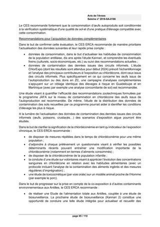 Avis de l’Anses
Saisine n° 2018-SA-0166
page 65 / 110
Le CES recommande fortement que la consommation d’œufs autoproduits soit conditionnée
à la vérification systématique d'une qualité de sol et d'une pratique d'élevage compatible avec
cette consommation.
Recommandations pour l’acquisition de données complémentaires
Dans le but de confirmer cette évaluation, le CES ERCA recommande de manière prioritaire
l’actualisation des données suivantes et leur rapide prise compte :
 données de consommation, dans le but d’actualiser les habitudes de consommation
de la population antillaise, dix ans après l’étude Kannari, et comprendre les éventuels
freins (culturels, socio-économiques, etc.) au suivi des recommandations actuelles ;
 données de contamination des denrées issues des circuits informels. L’étude
ChlorExpo (dont les résultats sont attendus pour début 2024) prévoit l’échantillonnage
et l’analyse des principaux contributeurs à l’exposition au chlordécone, dont ceux issus
des circuits informels. Plus spécifiquement en ce qui concerne les œufs issus de
l’autoproduction ou des dons en ZC, une campagne d’analyses complémentaires
s’appuyant sur un ciblage identique des élevages à risque en Guadeloupe et en
Martinique (avec par exemple une analyse concomitante de sol) est recommandée.
Une étude visant à quantifier l’efficacité des recommandations zootechniques formulées par
le programme JAFA sur le niveau de contamination en chlordécone des œufs issus de
l’autoproduction est recommandée. De même, l’étude de la distribution des données de
contamination des sols recueillies par ce programme pourrait aider à identifier les conditions
d’élevage les plus à risque.
A la lumière de l’actualisation des données de contamination des denrées issues des circuits
informels (œufs, poissons, crustacés…) des scenarios d’exposition aigue pourront être
étudiés.
Dans le but de clarifier la signification de la chlordéconémie en tant qu’indicateur de l’exposition
chronique, le CES ERCA recommande :
 de disposer de mesures répétées dans le temps de chlordéconémie pour une même
population ;
 d’adjoindre à chaque prélèvement un questionnaire visant à vérifier les possibles
déterminants récents pouvant entraîner une modification importante de la
chlordéconémie (notamment en termes d’aliments consommés) ;
 de disposer de la chlordéconémie de la population infantile ;
 la conduite d’une étude sur volontaires visant à apprécier l’évolution des concentrations
sanguines en chlordécone en relation avec les habitudes alimentaires (avec un
protocole incluant l'analyse de la contamination des aliments ingérés et des mesures
régulières d’imprégnation) ;
 une étude de toxicocinétique (par voie orale) sur un modèle animal proche de l’Homme
(par exemple le porc).
Dans le but de progresser sur la prise en compte de la co-exposition à d’autres contaminants
environnementaux aux Antilles, le CES ERCA recommande :
 de réaliser une Etude de l’alimentation totale aux Antilles, couplée à une étude de
biosurveillance. La prochaine étude de biosurveillance (Kannari 2) constitue une
opportunité de conduire une telle étude intégrée pour actualiser et recueillir des
 