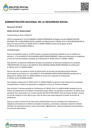 https://www.boletinoficial.gob.ar/#!DetalleNorma/214067/20190826
1 de 4
ADMINISTRACIÓN NACIONAL DE LA SEGURIDAD SOCIAL
Resolución 221/2019
RESOL-2019-221-ANSES-ANSES
Ciudad de Buenos Aires, 22/08/2019
VISTO el Expediente N° EX-2019-68095021-ANSES-DPR#ANSES del Registro de esta ADMINISTRACIÓN
NACIONAL DE LA SEGURIDAD SOCIAL (ANSES), las Resoluciones N° RESOL-2019-10-APN-SESS# MSYDS de
fecha 07 de junio de 2019, N° RESOL-2018-131-ANSES-ANSES de fecha 29 de agosto de 2018,
N° RESOL-2019-136-ANSES-ANSES, y
CONSIDERANDO:
Que por el expediente citado en el VISTO tramita un proyecto de resolución mediante el cual se modifican los
artículos 3° y 35 del ANEXO IF-2018-42000592-ANSES-DGDNYP#ANSES “Sistema de Descuentos no obligatorios
a Favor de Terceras Entidades” aprobado por la Resolución N° RESOL-2018-131-ANSES- ANSES.
Que asimismo, se dispone la modificación del plazo de prescripción de Sanciones establecido en el apartado
“PRESCRIPCIÓN” del Anexo IV del ANEXO IF-2018-42000592-ANSES-DGDNYP#ANSES de la Resolución
N° RESOL-2018-131-ANSES-ANSES.
Que por otra parte, se propicia el cambio de denominación de las áreas de esta Administración Nacional
mencionadas en los Anexos IV y V del ANEXO IF-2018-42000592-ANSES-DGDNYP#ANSES aprobado por la
Resolución N° RESOL-2018-131-ANSES-ANSES en función de lo dispuesto en la Resolución
N° RESOL-2019-136-ANSES-ANSES.
Que mediante la Resolución N° RESOL-2018-131-ANSES-ANSES se aprobó el Texto Ordenado de la operatoria
correspondiente al “Sistema de Descuentos no obligatorios a Favor de Terceras Entidades”.
Que el artículo 3° del texto aprobado por la Resolución N° RESOL-2018-131-ANSES-ANSES estableció que los
Centros y/o Asociaciones de Jubilados y Pensionados podrán adherir a la operatoria únicamente a los efectos de la
percepción de la cuota social, que no podrá exceder del CINCO POR CIENTO (5%) del importe del haber mensual,
sin que ello implique en modo alguno que al valor de dicha cuota pueda asignarse el carácter de anticipo de
prestaciones.
Que por su parte, el artículo 35 del mismo texto ordenado dispuso que los conceptos de los descuentos no
obligatorios practicados en los haberes mensuales de jubilados y pensionados, ingresados mediante el Sistema
informático de autorización previa y control, denominado “e@descuentos”, deberá corresponder exclusivamente a
los rubros allí determinados.
 
