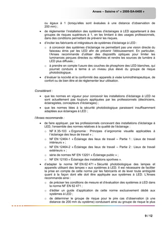 Anses – Saisine n° « 2008-SA-0408 »
9 / 12
ou égaux à 1 (lorsqu’elles sont évaluées à une distance d’observation de
200 mm) ;
• de réglementer l’installation des systèmes d’éclairages à LED appartenant à des
groupes de risques supérieurs à 1, en les limitant à des usages professionnels,
dans des conditions permettant de prévenir les risques.
• d’inciter les fabricants et intégrateurs de systèmes d’éclairage à LED :
o à concevoir des systèmes d’éclairage ne permettant pas une vision directe du
faisceau émis par les LED afin de prévenir l’éblouissement. En particulier,
l’Anses recommande d’utiliser des dispositifs optiques pour limiter les
luminances perçues directes ou réfléchies et rendre les sources de lumière à
LED plus diffuses ;
o à prendre en compte l’usure des couches de phosphore des LED blanches, qui
pourrait conduire à terme à un niveau plus élevé du groupe de risque
photobiologique.
• d’évaluer la nocivité et la conformité des appareils à visée luminothérapeutique, de
confort ou de bien être et de réglementer leur utilisation.
Considérant :
• que les normes en vigueur pour concevoir les installations d’éclairage à LED ne
sont actuellement pas toujours appliquées par les professionnels (électriciens,
éclairagistes, concepteurs d’éclairages) ;
• que les normes liées à la sécurité photobiologique paraissent insuffisamment
adaptées aux éclairages à LED ;
l’Anses recommande :
• de faire appliquer, par les professionnels concevant des installations d’éclairage à
LED, l’ensemble des normes relatives à la qualité de l’éclairage :
o NF X 35-103 « Ergonomie : Principes d´ergonomie visuelle applicables à
l´éclairage des lieux de travail » ;
o NF EN 12464-1 « Éclairage des lieux de travail – Partie 1 : Lieux de travail
intérieurs » ;
o NF EN 12464-2 « Éclairage des lieux de travail – Partie 2 : Lieux de travail
extérieurs » ;
o série de normes NF EN 13201 « Éclairage public » ;
o NF EN 12193 « Éclairage des installations sportives ».
• d’adapter la norme NF EN 62 471 « Sécurité photobiologique des lampes et
appareils utilisant des lampes » aux systèmes à LED. Il est nécessaire de faciliter
la prise en compte de cette norme par les fabricants et de lever toute ambigüité
quant à la façon dont elle doit être appliquée aux systèmes à LED. L’Anses
recommande ainsi :
o de préciser les conditions de mesure et d’évaluation des systèmes à LED dans
la norme NF EN 62 471 ;
o d’éditer un guide d’application de cette norme exclusivement dédié aux
systèmes à LED ;
o de déterminer le groupe de risque pour le pire cas d’observation (à une
distance de 200 mm du système) conduisant ainsi au groupe de risque le plus
 