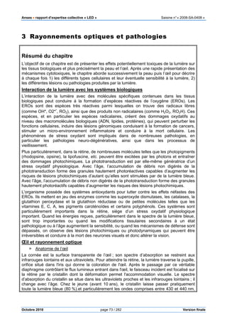 Anses •••• rapport d’expertise collective « LED » Saisine n°« 2008-SA-0408 »
Octobre 2010 page 73 / 282 Version finale
3 Rayonnements optiques et pathologies
Résumé du chapitre
L’objectif de ce chapitre est de présenter les effets potentiellement toxiques de la lumière sur
les tissus biologiques et plus précisément la peau et l’œil. Après une rapide présentation des
mécanismes cytotoxiques, le chapitre aborde successivement la peau puis l’œil pour décrire
à chaque fois 1) les différents types cellulaires et leur éventuelle sensibilité à la lumière, 2)
les différentes lésions ou pathologies produites par la lumière.
Interaction de la lumière avec les systèmes biologiques
L’interaction de la lumière avec des molécules spécifiques contenues dans les tissus
biologiques peut conduire à la formation d’espèces réactives de l’oxygène (EROs). Les
EROs sont des espèces très réactives parmi lesquelles on trouve des radicaux libres
(comme OH*, O2*
-
, RO2), ainsi que des produits non radicalaires (comme H2O2, RO2H). Ces
espèces, et en particulier les espèces radicalaires, créent des dommages oxydatifs au
niveau des macromolécules biologiques (ADN, lipides, protéines), qui peuvent perturber les
fonctions cellulaires, induire des lésions génomiques conduisant à la formation de cancers,
stimuler un micro-environnement inflammatoire et conduire à la mort cellulaire. Les
phénomènes de stress oxydant sont impliqués dans de nombreuses pathologies, en
particulier les pathologies neuro-dégénératives, ainsi que dans les processus de
vieillissement.
Plus particulièrement, dans la rétine, de nombreuses molécules telles que les photopigments
(rhodopsine, opsine), la lipofuscine, etc. peuvent être excitées par les photons et entraîner
des dommages photochimiques. La phototransduction est par elle-même génératrice d’un
stress oxydatif physiologique. Avec l’âge, l’accumulation de débris non digérés de la
phototransduction forme des granules hautement photoréactives capables d’augmenter les
risques de lésions photochimiques d’autant qu’elles sont stimulées par de la lumière bleue.
Avec l’âge, l’accumulation de débris non digérés de la phototransduction forme des granules
hautement photoréactifs capables d’augmenter les risques des lésions photochimiques.
L'organisme possède des systèmes antioxydants pour lutter contre les effets néfastes des
EROs. Ils mettent en jeu des enzymes comme les superoxyde dismutases, les catalases, la
glutathion peroxydase et la glutathion réductase ou de petites molécules telles que les
vitamines E, C, A, les pigments caroténoïdes et certains polyphénols. Ces systèmes sont
particulièrement importants dans la rétine, siège d’un stress oxydatif physiologique
important. Quand les énergies reçues, particulièrement dans le spectre de la lumière bleue,
sont trop importantes ou quand les modifications tissulaires secondaires à un état
pathologique ou à l’âge augmentent la sensibilité, ou quand les mécanismes de défense sont
dépassés, on observe des lésions photochimiques ou photodynamiques qui peuvent être
irréversibles et conduire à la mort des neurones visuels et donc altérer la vision.
Œil et rayonnement optique
Anatomie de l’œil
La cornée est la surface transparente de l’œil ; son spectre d’absorption se restreint aux
infrarouges lointains et aux ultraviolets. Pour atteindre la rétine, la lumière traverse la pupille,
orifice situé dans l'iris qui donne la coloration de l'œil. Après le passage par ce véritable
diaphragme contrôlant le flux lumineux entrant dans l'œil, le faisceau incident est focalisé sur
la rétine par le cristallin dont la déformation permet l'accommodation visuelle. Le spectre
d’absorption du cristallin se situe dans les ultraviolets proches et les infrarouges lointains ; il
change avec l’âge. Chez le jeune (avant 10 ans), le cristallin laisse passer pratiquement
toute la lumière bleue (80 %).et particulièrement les ondes comprises entre 430 et 440 nm,
 