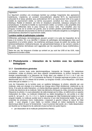 Anses •••• rapport d’expertise collective « LED » Saisine n°« 2008-SA-0408 »
Octobre 2010 page 76 / 282 Version finale
l’agression.
Le tégument constitue une enveloppe barrière qui protège l’organisme des agressions
extérieures. L’épiderme, en constant renouvellement, absorbe 90 % du rayonnement
ultraviolet B et laisse pénétrer plus profondément 50 % du rayonnement UVA et la quasi-
totalité du rayonnement visible. Le derme sous-jacent, constitué d’un tissu conjonctif et
élastique, flexible et résistant, est riche en récepteurs sensoriels, vaisseaux sanguins et
lymphatiques. Il absorbe la totalité du rayonnement visible. La lumière a des propriétés de
pénétration différentes dans la peau lorsque sa couleur varie. Pour simplifier, plus la
longueur d’onde de la lumière est grande, plus la lumière pénètre profondément dans la
peau. Les molécules structurantes du derme et certaines molécules exogènes ou endogènes
photoréactives absorbent le rayonnement visible.
Lumière visible et pathologies cutanées
Différentes pathologies dermatologiques peuvent survenir à la suite de l’exposition de la
peau à la lumière. On a pu identifier 5 classes de pathologies dermatologiques liées aux
expositions à la lumière solaire : les érythèmes actiniques (coups de soleil), les lucites, les
photosensibilisations médicamenteuses, les génophotodermatoses et les cancers cutanés.
En outre, certaines dermatoses sont aggravées par les expositions (lupus érythémateux,
herpès facial).
Selon les cas, les longueurs d’ondes qui entrent en jeu sont les UVB et les UVA, mais
également la lumière visible.
3.1 Photodynamie – Interaction de la lumière avec les systèmes
biologiques
3.1.1 Considérations générales
La lumière, comme toute onde électromagnétique, transporte de l’énergie. En mécanique
ondulatoire, ondes et photons sont deux aspects complémentaires, le photon transporte une
énergie proportionnelle à la fréquence de l’onde dans une relation E = h c / λ où h est une
constante égale à 6,626 x 10-34
J.s (constante de Planck), E l’énergie exprimée en joules (J) ou en
électronvolts (eV) et c la vitesse de la lumière. La longueur d’onde λ et la fréquence ν sont liées
entre elles par la relation λ ν = c.
Lors de l’interaction de la lumière avec un système biologique, le photon, absorbé par une
molécule, cède son énergie à la molécule qui change alors d’état vibrationnel, rotationnel ou de
forme. À la suite de cette interaction, un champ électrique apparaît, correspondant au changement
d’orbite des électrons de la molécule. Selon les éléments chimiques du milieu rencontré et selon la
fréquence du photon, il y aura absorption de cette énergie par le milieu, on définit ainsi un spectre
d’absorption du milieu. La molécule initialement au stade énergétique E0, est portée à un état
excité E1, tel que E1 – E0 = h ν = h c / λ. Après le passage de l’état fondamental stable à un état
singulet instable, la molécule excitée tend à retourner à son état fondamental stable 1
S0 par un
ensemble de processus mono moléculaires. L’exposant à gauche indique la nature de l’état
excité : 1 pour singulet, 3 pour triplet. Le nombre indiqué en indice représente le niveau
électronique atteint (0 pour le fondamental, 1 pour le premier état excité, etc.). Cette désactivation
est illustrée sur le diagramme de Jablonski et peut se faire de quatre façons :
• par dissociation de la molécule (photochimie directe) ;
 