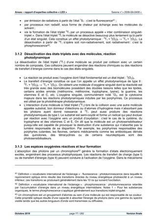 Anses •••• rapport d’expertise collective « LED » Saisine n°« 2008-SA-0408 »
Octobre 2010 page 77 / 282 Version finale
• par émission de radiations à partir de l’état 1
S1 : c’est la fluorescence41 ;
• par processus non radiatif, sous forme de chaleur par échange avec les molécules du
solvant ;
• via la formation de l’état triplet 3
T1 par un processus appelé « inter combinaison singulet-
triplet ». Dans l’état triplet 3
T1 la molécule se désactive beaucoup plus lentement qu’à partir
d’un état singulet. Cela constitue un effet photodynamique : 3
T1 + 3
(O2)0 → 1
T0 + 1
(O2)1. La
désactivation à partir de 3
T1 s’opère soit non-radiativement, soit radiativement : c’est la
phosphorescence42.
3.1.2 Désactivation des états triplets avec des molécules, réaction
photodynamique
La désactivation de l’état triplet (3
T1) d’une molécule se produit par collision avec un certain
nombre de composés. Ces collisions peuvent engendrer des réactions chimiques ou des réactions
de transfert d’énergie comme dans le cas des états singulets.
• La réaction se produit avec l’oxygène dont l’état fondamental est un état triplet : 3
(O2)0.
• Le transfert d’énergie constitue ce que l’on appelle un effet photodynamique de type II :
3
T1 + 3
(O2)0 → 1
T0 + 1
(O2)1. On obtient une molécule d’oxygène singulet dont la réactivité est
très grande avec des biomolécules possédant des doubles liaisons telles que les lipides,
certains acides aminés (méthionine, méthionine, tryptophane, lysine), la guanine, les
vitamines E et C, etc. L’oxygène singulet, communément noté 1
O2, est la cytotoxine
majeure dans les réactions photodynamiques induites par les porphyrines. Ce processus
est utilisé par la photothérapie photodynamique.
• L’interaction d’une molécule à l’état triplet (3
T1) lors de la collision avec une autre molécule
appelée substrat, bon donneur d’électrons ou d’atomes d’hydrogène mais n’absorbant pas
les photons ayant donné naissance à 3
T1 peut aussi produire des réactions
photodynamiques de type I. Le substrat est semi-oxydé et forme un radical qui peut évoluer
par réaction avec l’oxygène vers un produit d’oxydation : c’est le cas de la cystéine, du
tryptophane et des vitamines C et E. On dit que la molécule est un photosensibilisateur
puisqu’elle est capable de provoquer la destruction d’une substance qui n’absorbe pas la
lumière responsable de sa disparition. Par exemple, les porphyrines responsables des
porphyries cutanées, les flavines, certains médicaments comme les antibiotiques dérivés
des quinolones, des tétracyclines ou de certains neuroleptiques sont des
photosensibilisateurs.
3.1.3 Les espèces oxygénées réactives et leur formation
L’absorption des photons par un chromophore43 génère la formation d’états électroniquement
excités, engendrant des processus photophysiques. Les réactions de transfert de charge (type I)
ou de transfert d’énergie (type II) peuvent conduire à l’activation de l’oxygène. Dans le mécanisme
41 Définition « vocabulaire international de l’éclairage » : fluorescence : photoluminescence dans laquelle le
rayonnement optique émis résulte des transitions directes du niveau énergétique photoexcité à un niveau
inférieur, ces transitions se produisant généralement dans les 10 ns qui suivent l’excitation.
42 Définition « vocabulaire international de l’éclairage » : phosphorescence : photoluminescence retardée
par l’accumulation d’énergie dans un niveau énergétique intermédiaire. Notes 1 – Pour les substances
organiques, le terme phosphorescence s’applique généralement aux transitions triplet-singulet.
43 Un chromophore est un groupement d'atomes au sein d’une molécule qui est responsable de sa couleur.
Cette propriété optique résulte d'une capacité à absorber l'énergie de photons dans une gamme du spectre
visible tandis que les autres longueurs d'onde sont transmises ou diffusées.
 
