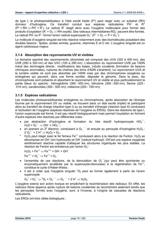 Anses •••• rapport d’expertise collective « LED » Saisine n°« 2008-SA-0408 »
Octobre 2010 page 78 / 282 Version finale
de type I, le photosensibilisateur à l’état excité triplet (P*) peut réagir avec un substrat (RH)
donneur d’hydrogène. Ce transfert conduit aux espèces radicalaires PH*
et R*
(P* + RH ⇒ PH*
+ R*
). Le radical R*
réagit alors avec l’oxygène moléculaire pour former des
produits d’oxydation (R*
+ O2 ⇒ RH oxydé). Des radicaux intermédiaires RO2
*
peuvent être formés.
Le radical PH*
ou P*_
forme l’anion radical superoxyde O2
*-
(P*-
+ O2 ⇒ P + O2
*-
).
La molécule d’oxygène singulet est très réactive notamment avec des biomolécules possédant des
doubles liaisons : lipides, acides aminés, guanine, vitamines E et C etc. L’oxygène singulet est un
agent cytotoxique majeur.
3.1.4 Absorption des rayonnements UV et visibles
Le domaine spectral des rayonnements ultraviolets est composé des UVA (320 à 400 nm), des
UVB (280 à 320 nm) et des UVC (100 à 280 nm). L’absorption du rayonnement UVB par l’ADN
induit des dommages directs : modifications des bases, induits covalents (formation de liaisons
chimiques anormales), ruptures de chaînes (les brins d’ADN s’écartent). Le rayonnement UVA et
la lumière visible ne sont pas absorbés par l’ADN mais par des chromophores exogènes ou
endogènes qui peuvent, dans une forme excitée, dégrader le génome. Dans la peau, les
chromophores sont présents et absorbent le rayonnement UV et visible et plus particulièrement la
partie bleue du spectre : hémoglobine (360 - 450 nm), bilirubine (300 - 550 nm), flavine (225 -
510 nm), caroténoïdes (300 - 500 nm), mélanine (250 - 700 nm).
3.1.5 Espèces radicalaires
Les molécules photosensibilisantes endogènes ou chromophores, après absorption de l’énergie
fournie par le rayonnement UV ou visible, se trouvent dans un état excité (triplet) et participent
alors au transfert de charge (réaction type I) ou au transfert d’énergie (réaction type II) conduisant
à l’activation de l’oxygène (espèces réactives de l’oxygène ou EROs). Dans les réactions de type I,
l’anion superoxyde est formé. Il est peu réactif biologiquement mais permet l’oxydation en formant
d’autre espèces très réactives par différentes voies :
• par abstraction d’hydrogène et formation du très réactif hydroperoxyde HO2
*-
:
H2O + O2
*−
⇒ OH−
+ HO2
*−
;
• en prenant un 2e
électron, conduisant à O2
− −
et ensuite au peroxyde d’hydrogène H2O2 :
2 O2
*−
+ 2 H+
⇒ H2O2 + O2 ;
•
H2O2 peut réagir avec le fer ferreux Fe++
conduisant alors à la réaction de Fenton. H2O2 se
décompose en OH−
(ion hydroxyde) et OH*
(radical hydroxyl). OH*
est une espèce oxygénée
extrêmement réactive capable d’attaquer les structures organiques les plus stables. La
réaction de Fenton est entretenue par l’anion O2
*_
H2O2 + Fe++
⇒ Fe+++
+ OH−
+ OH*
Fe+++
+ O2
*−
⇒ Fe++
+ O2
• l’ensemble de ces réactions, de la dismutation de O2
*−
(qui peut être spontanée ou
enzymatiquement accélérée par la superoxyde-dismutase) à la régénération de Fe++
,
constitue le cycle d’Haber-Weiss ;
• il est à noter que l’oxygène singulet 1
O2 peut se former également à partir de l’anion
superoxyde
O2
*−
+ O2
*−
⇒ 1
O2 + O2
− −
⇒ O2
− −
+ 2 H+
⇒ H2O2
L’oxygène exerce son action toxique en empêchant la recombinaison des radicaux. En effet, les
radicaux libres apparus après rupture de liaisons covalentes se recombinent aisément tandis que
les peroxydes formés avec l’oxygène, sont, à l’inverse, à l’origine de cascades de réactions
radicalaires.
Les EROs ont trois cibles biologiques :
 