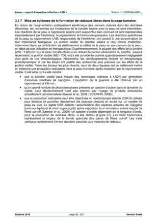 Anses •••• rapport d’expertise collective « LED » Saisine n°« 2008-SA-0408 »
Octobre 2010 page 80 / 282 Version finale
3.1.7 Mise en évidence de la formation de radicaux libres dans la peau humaine
En raison de l’augmentation pratiquement épidémique des cancers cutanés dans les dernières
décennies, les recherches sur l’interaction de la lumière solaire avec la peau se sont intensifiées.
Les réactions de la peau à l’agression solaire sont aujourd'hui bien connues et sont représentées
essentiellement par l’érythème, la pigmentation et l’immunosuppression. Les réactions spécifiques
de la peau au rayonnement UVB, responsable de l’érythème, ont conduit à une surestimation de
leur importance biologique. La portion visible du spectre solaire a reçu moins d’attention,
notamment dans sa contribution au vieillissement accéléré de la peau ou aux cancers de la peau,
en dépit de son utilisation en thérapeutique. Expérimentalement, la plupart des effets de la lumière
(280 - 1 600 nm) sur la peau ont été obtenus en utilisant la portion ultraviolette du spectre. Jusqu’à
récemment, la portion visible (400 - 700 nm) a été considérée comme quantitativement négligeable
d’un point de vue photobiologique. Néanmoins, les développements récents en thérapeutique
photodynamique et par les lasers ont justifié des recherches plus précises sur les effets de la
portion visible. Parmi les travaux les plus récents, ceux de deux équipes ont pu nettement mettre
en évidence une production radicalaire dans la peau humaine après irradiation par le rayonnement
visible. C’est ainsi qu’il a été montré :
• que la lumière visible peut induire des dommages indirects à l’ADN par génération
d’espèces réactives de l’oxygène. L’oxydation de la guanine a été obtenue par un
rayonnement à 434 nm ;
• qu’un grand nombre de photodermatoses présente un spectre d’action dans le domaine du
visible. Leur déclenchement n’est pas prévenu par l’usage de produits antisolaires
actuellement commercialisés [Bassel et al., 2008 ; SCENIHR, 2008] ;
• que la production radicalaire peut être objectivée en spectroscopie (bande ESR-X) utilisée
pour détecter et quantifier directement les radicaux produits en excès sur un modèle de
peau ex vivo. Le signal ESR détecte l’accumulation des espèces activées de l’oxygène
(radicaux hydroxyl et anion superoxyde) après exposition à un simulateur solaire équipé de
filtres cut-off [Zastrow et al., 2009]. Un spectre d’action dépendant de la longueur d’onde,
pour la production de radicaux libres, a été obtenu (Figure 27). Les traits horizontaux
représentent la largeur de la bande spectrale des paires de filtres cut-off. Les traits
verticaux représentent l’erreur standard associée aux mesures de radicaux.
 