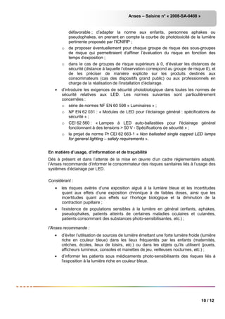Anses – Saisine n° « 2008-SA-0408 »
10 / 12
défavorable ; d’adapter la norme aux enfants, personnes aphakes ou
pseudophakes, en prenant en compte la courbe de phototoxicité de la lumière
pertinente proposée par l’ICNIRP ;
o de proposer éventuellement pour chaque groupe de risque des sous-groupes
de risque qui permettraient d’affiner l’évaluation du risque en fonction des
temps d’exposition ;
o dans le cas de groupes de risque supérieurs à 0, d’évaluer les distances de
sécurité (distance à laquelle l’observation correspond au groupe de risque 0), et
de les préciser de manière explicite sur les produits destinés aux
consommateurs (cas des dispositifs grand public) ou aux professionnels en
charge de la réalisation de l’installation d’éclairage.
• d’introduire les exigences de sécurité photobiologique dans toutes les normes de
sécurité relatives aux LED. Les normes suivantes sont particulièrement
concernées :
o série de normes NF EN 60 598 « Luminaires » ;
o NF EN 62 031 : « Modules de LED pour l’éclairage général : spécifications de
sécurité » ;
o CEI 62 560 : « Lampes à LED auto-ballastées pour l'éclairage général
fonctionnant à des tensions > 50 V - Spécifications de sécurité » ;
o le projet de norme Pr CEI 62 663-1 « Non ballasted single capped LED lamps
for general lighting – safety requirements ».
En matière d’usage, d’information et de traçabilité
Dès à présent et dans l’attente de la mise en œuvre d’un cadre réglementaire adapté,
l’Anses recommande d’informer le consommateur des risques sanitaires liés à l’usage des
systèmes d’éclairage par LED.
Considérant :
• les risques avérés d’une exposition aiguë à la lumière bleue et les incertitudes
quant aux effets d’une exposition chronique à de faibles doses, ainsi que les
incertitudes quant aux effets sur l’horloge biologique et la diminution de la
contraction pupillaire ;
• l’existence de populations sensibles à la lumière en général (enfants, aphakes,
pseudophakes, patients atteints de certaines maladies oculaires et cutanées,
patients consommant des substances photo-sensibilisantes, etc.) ;
l’Anses recommande :
• d’éviter l’utilisation de sources de lumière émettant une forte lumière froide (lumière
riche en couleur bleue) dans les lieux fréquentés par les enfants (maternités,
crèches, écoles, lieux de loisirs, etc.) ou dans les objets qu’ils utilisent (jouets,
afficheurs lumineux, consoles et manettes de jeu, veilleuses nocturnes, etc.) ;
• d’informer les patients sous médicaments photo-sensibilisants des risques liés à
l’exposition à la lumière riche en couleur bleue.
 