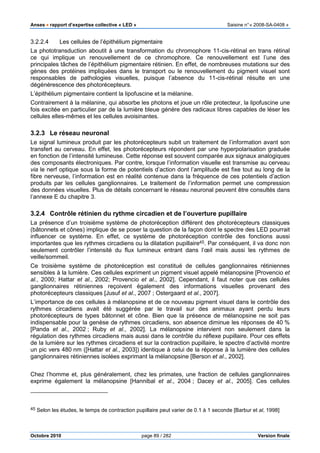 Anses •••• rapport d’expertise collective « LED » Saisine n°« 2008-SA-0408 »
Octobre 2010 page 89 / 282 Version finale
3.2.2.4 Les cellules de l’épithélium pigmentaire
La phototransduction aboutit à une transformation du chromophore 11-cis-rétinal en trans rétinal
ce qui implique un renouvellement de ce chromophore. Ce renouvellement est l’une des
principales tâches de l’épithélium pigmentaire rétinien. En effet, de nombreuses mutations sur des
gènes des protéines impliquées dans le transport ou le renouvellement du pigment visuel sont
responsables de pathologies visuelles, puisque l’absence du 11-cis-rétinal résulte en une
dégénérescence des photorécepteurs.
L’épithélium pigmentaire contient la lipofuscine et la mélanine.
Contrairement à la mélanine, qui absorbe les photons et joue un rôle protecteur, la lipofuscine une
fois excitée en particulier par de la lumière bleue génère des radicaux libres capables de léser les
cellules elles-mêmes et les cellules avoisinantes.
3.2.3 Le réseau neuronal
Le signal lumineux produit par les photorécepteurs subit un traitement de l’information avant son
transfert au cerveau. En effet, les photorécepteurs répondent par une hyperpolarisation graduée
en fonction de l’intensité lumineuse. Cette réponse est souvent comparée aux signaux analogiques
des composants électroniques. Par contre, lorsque l’information visuelle est transmise au cerveau
via le nerf optique sous la forme de potentiels d’action dont l’amplitude est fixe tout au long de la
fibre nerveuse, l’information est en réalité contenue dans la fréquence de ces potentiels d’action
produits par les cellules ganglionnaires. Le traitement de l’information permet une compression
des données visuelles. Plus de détails concernant le réseau neuronal peuvent être consultés dans
l’annexe E du chapitre 3.
3.2.4 Contrôle rétinien du rythme circadien et de l’ouverture pupillaire
La présence d’un troisième système de photoréception différent des photorécepteurs classiques
(bâtonnets et cônes) implique de se poser la question de la façon dont le spectre des LED pourrait
influencer ce système. En effet, ce système de photoréception contrôle des fonctions aussi
importantes que les rythmes circadiens ou la dilatation pupillaire45. Par conséquent, il va donc non
seulement contrôler l’intensité du flux lumineux entrant dans l’œil mais aussi les rythmes de
veille/sommeil.
Ce troisième système de photoréception est constitué de cellules ganglionnaires rétiniennes
sensibles à la lumière. Ces cellules expriment un pigment visuel appelé mélanopsine [Provencio et
al., 2000; Hattar et al., 2002; Provencio et al., 2002]. Cependant, il faut noter que ces cellules
ganglionnaires rétiniennes reçoivent également des informations visuelles provenant des
photorécepteurs classiques [Jusuf et al., 2007 ; Ostergaard et al., 2007].
L’importance de ces cellules à mélanopsine et de ce nouveau pigment visuel dans le contrôle des
rythmes circadiens avait été suggérée par le travail sur des animaux ayant perdu leurs
photorécepteurs de types bâtonnet et cône. Bien que la présence de mélanopsine ne soit pas
indispensable pour la genèse de rythmes circadiens, son absence diminue les réponses de 40 %
[Panda et al., 2002 ; Ruby et al., 2002]. La mélanopsine intervient non seulement dans la
régulation des rythmes circadiens mais aussi dans le contrôle du réflexe pupillaire. Pour ces effets
de la lumière sur les rythmes circadiens et sur la contraction pupillaire, le spectre d’activité montre
un pic vers 480 nm ([Hattar et al., 2003]) identique à celui de la réponse à la lumière des cellules
ganglionnaires rétiniennes isolées exprimant la mélanopsine [Berson et al., 2002].
Chez l’homme et, plus généralement, chez les primates, une fraction de cellules ganglionnaires
exprime également la mélanopsine [Hannibal et al., 2004 ; Dacey et al., 2005]. Ces cellules
45 Selon les études, le temps de contraction pupillaire peut varier de 0.1 à 1 seconde [Barbur et al, 1998]
 