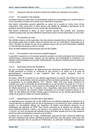 Anses •••• rapport d’expertise collective « LED » Saisine n°« 2008-SA-0408 »
Octobre 2010 page 93 / 282 Version finale
3.3.2.1 Arguments cliniques de lésions rétiniennes induites par l’exposition à la lumière :
3.3.2.2 Par exposition à des éclipses
La fixation directe du soleil induit une photorétinite solaire qui s’accompagne d’un scotome plus ou
moins réversible en fonction de la durée et de l’intensité de l’exposition.
Des lésions irréversibles peuvent apparaître au centre de la macula en moins d’une minute
d’exposition. Elles concernent la rétine externe (les cellules de l’épithélium pigmentaire et les
segments des photorécepteurs puis les noyaux des photorécepteurs).
Des lésions suffisantes à altérer la vision centrale peuvent être induites sans traduction
ophtalmoscopique bien que des altérations pigmentaires soient souvent observables au fond d’œil.
3.3.2.3 Par exposition au soleil
Des rétinites solaires ont été rapportées chez des individus exposés tels que des pilotes d’avion ou
des soldats postés dans le désert. Dans la majorité des cas, les modifications irréversibles de la
vision maculaire ont résulté non pas d’une exposition aigue mais du cumul d’expositions répétées
sur des périodes de plusieurs mois ou années.
Ainsi, les effets délétères photochimiques peuvent être additifs.
3.3.2.4 Par exposition à des instruments ophtalmologiques
L’exposition maculaire à un microscope opératoire pendant une durée prolongée induit des lésions
photochimiques paramaculaires, d’autant que les patients sont anesthésiés et présentent une
dilatation pharmacologique de la pupille. Habituellement, ces lésions n’entraînent pas de baisse de
l’acuité visuelle.
3.3.2.5 Dystrophies rétiniennes héréditaires
Ce sont un groupe hétérogène de dégénérescences rétiniennes héréditaires touchant environ
30 000 personnes en France et conduisant le plus souvent à la cécité, lié à la perte de
photorécepteurs consécutive à des mutations dans des gènes impliqués dans la
phototransduction.
De même, l’effet de la lumière sur les rétinites pigmentaires est discuté. Des études ont montré
que le port de verres teintés, chez des patients souffrant de rétinite pigmentaire, ne ralentissait pas
la progression de la maladie [Berson, 1971 ; Berson, 1980]. Une autre étude mentionne au
contraire que le port d’une lentille de contact teintée sur un œil, pendant une durée de 1 à 3 ans, a
permis de ralentir la perte du champ visuel de l’œil protégé de la lumière chez 8 patients atteints
de rétinite pigmentaire sur les 13 patients suivis. Cependant, cette étude est limitée au champ
visuel et ne comporte pas d’autres critères d’évaluation de la fonction rétinienne [Stone et al.,
1999]. Un des défauts des études menées jusqu’à maintenant sur les rétinites pigmentaires est
l’absence de prise en compte du contexte génétique.
3.3.2.6 Dégénérescence maculaire liée à l’âge (DMLA)
La dégénérescence maculaire liée à l’âge (DMLA) est une atteinte progressive et sélective de la
macula débutant en général après 60 ans et aboutissant à une perte de la vision centrale (cécité
sociale). La maculopathie débute par l’apparition de dépôts sous-rétiniens (drusens) et de
modification des pigments de l’EPR. Deux formes évolutives de la maladie sont décrites. Une
forme lentement évolutive « sèche » qui aboutit à une atrophie de la macula et une forme dite
« humide » au cours de laquelle des épisodes brutaux de baisse visuelle sont dus à des vaisseaux
anormaux (néo-vascularisation) poussant sous la rétine.
La DMLA est une maladie liée à l’âge, multifactorielle, associant de façon clairement établie par
des liens statistiques des facteurs génétiques (polymorphismes dans des gènes codant pour des
protéines impliquées dans la cascade de l’inflammation, en particulier l’activation du complément
 