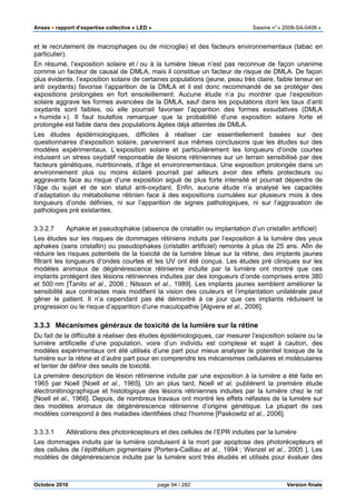 Anses •••• rapport d’expertise collective « LED » Saisine n°« 2008-SA-0408 »
Octobre 2010 page 94 / 282 Version finale
et le recrutement de macrophages ou de microglie) et des facteurs environnementaux (tabac en
particulier).
En résumé, l’exposition solaire et / ou à la lumière bleue n’est pas reconnue de façon unanime
comme un facteur de causal de DMLA, mais il constitue un facteur de risque de DMLA. De façon
plus évidente, l’exposition solaire de certaines populations (jeune, peau très claire, faible teneur en
anti oxydants) favorise l’apparition de la DMLA et il est donc recommandé de se protéger des
expositions prolongées en fort ensoleillement. Aucune étude n’a pu montrer que l’exposition
solaire aggrave les formes avancées de la DMLA, sauf dans les populations dont les taux d’anti
oxydants sont faibles, où elle pourrait favoriser l’apparition des formes exsudatives (DMLA
« humide »). Il faut toutefois remarquer que la probabilité d’une exposition solaire forte et
prolongée est faible dans des populations âgées déjà atteintes de DMLA.
Les études épidémiologiques, difficiles à réaliser car essentiellement basées sur des
questionnaires d’exposition solaire, parviennent aux mêmes conclusions que les études sur des
modèles expérimentaux. L’exposition solaire et particulièrement les longueurs d’onde courtes
induisent un stress oxydatif responsable de lésions rétiniennes sur un terrain sensibilisé par des
facteurs génétiques, nutritionnels, d’âge et environnementaux. Une exposition prolongée dans un
environnement plus ou moins éclairé pourrait par ailleurs avoir des effets protecteurs ou
aggravants face au risque d’une exposition aiguë de plus forte intensité et pourrait dépendre de
l’âge du sujet et de son statut anti-oxydant. Enfin, aucune étude n’a analysé les capacités
d’adaptation du métabolisme rétinien face à des expositions cumulées sur plusieurs mois à des
longueurs d’onde définies, ni sur l’apparition de signes pathologiques, ni sur l’aggravation de
pathologies pré existantes.
3.3.2.7 Aphakie et pseudophakie (absence de cristallin ou implantation d’un cristallin artificiel)
Les études sur les risques de dommages rétiniens induits par l’exposition à la lumière des yeux
aphakes (sans cristallin) ou pseudophakes (cristallin artificiel) remonte à plus de 25 ans. Afin de
réduire les risques potentiels de la toxicité de la lumière bleue sur la rétine, des implants jaunes
filtrant les longueurs d’ondes courtes et les UV ont été conçus. Les études pré cliniques sur les
modèles animaux de dégénérescence rétinienne induite par la lumière ont montré que ces
implants protègent des lésions rétiniennes induites par des longueurs d’onde comprises entre 380
et 500 nm [Tanito et al., 2006 ; Nilsson et al., 1989]. Les implants jaunes semblent améliorer la
sensibilité aux contrastes mais modifient la vision des couleurs et l’implantation unilatérale peut
gêner le patient. Il n’a cependant pas été démontré à ce jour que ces implants réduisent la
progression ou le risque d’apparition d’une maculopathie [Algvere et al., 2006].
3.3.3 Mécanismes généraux de toxicité de la lumière sur la rétine
Du fait de la difficulté à réaliser des études épidémiologiques, car mesurer l’exposition solaire ou la
lumière artificielle d’une population, voire d’un individu est complexe et sujet à caution, des
modèles expérimentaux ont été utilisés d’une part pour mieux analyser le potentiel toxique de la
lumière sur la rétine et d’autre part pour en comprendre les mécanismes cellulaires et moléculaires
et tenter de définir des seuils de toxicité.
La première description de lésion rétinienne induite par une exposition à la lumière a été faite en
1965 par Noell [Noell et al., 1965]. Un an plus tard, Noell et al. publièrent la première étude
électrorétinographique et histologique des lésions rétiniennes induites par la lumière chez le rat
[Noell et al., 1966]. Depuis, de nombreux travaux ont montré les effets néfastes de la lumière sur
des modèles animaux de dégénérescence rétinienne d’origine génétique. La plupart de ces
modèles correspond à des maladies identifiées chez l’homme [Paskowitz et al., 2006].
3.3.3.1 Altérations des photorécepteurs et des cellules de l’EPR induites par la lumière
Les dommages induits par la lumière conduisent à la mort par apoptose des photorécepteurs et
des cellules de l’épithélium pigmentaire [Portera-Cailliau et al., 1994 ; Wenzel et al., 2005 ]. Les
modèles de dégénérescence induite par la lumière sont très étudiés et utilisés pour évaluer des
 