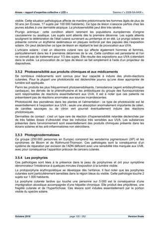 Anses •••• rapport d’expertise collective « LED » Saisine n°« 2008-SA-0408 »
Octobre 2010 page 100 / 282 Version finale
visible. Cette situation pathologique affecte de manière prédominante les hommes âgés de plus de
50 ans (en Écosse, 17 sujets par 100 000 habitants). Ce type de lésion s’associe parfois chez les
jeunes adultes à une dermatite atopique. La photosensibilité peut être très sévère.
Prurigo actinique : cette condition atteint rarement les populations européennes d’origine
caucasienne ou asiatique. Les sujets sont atteints dès la première décennie. Les sujets atteints
soulignent la détérioration de l’état cutané survenant au printemps et en été. Le prurigo solaire se
présente comme un érythème œdémateux en plaques renforcé par des papules dès l’exposition
solaire. On peut déclencher ce type de lésion en répétant le test de provocation aux UVA.
L’urticaire solaire : c’est un désordre cutané rare qui affecte également hommes et femmes,
particulièrement dans les 4 premières décennies de la vie. Cette condition est persistante et l’on
ne connaît pas de traitement pour 1/3 des sujets. Elle résulte des expositions aux UVA s’étendant
dans le visible. La provocation de ce type de lésion se fait simplement à l’aide d’un projecteur de
diapositives.
3.5.2 Photosensibilité aux produits chimiques et aux médicaments
De nombreux médicaments sont connus pour leur capacité à induire des photo-réactions
cutanées. Pour la plupart une phototoxicité est déclenchée pourvu qu’une dose appropriée de
lumière soit appliquée.
Parmi les produits les plus fréquemment photosensibilisants, l’amiodarone (agent antidisrythmique
cardiaque), les dérivés de la phénothyasine et les antibiotiques du groupe des fluoroquinolones
sont responsables de réactions essentiellement aux UVA. Il est à noter que ces patients ne
présentaient pas de réactions anormales aux sources incandescentes.
Phototoxicité des psoralènes dans les plantes et l’alimentation : ce type de phototoxicité est lié
essentiellement à l’exposition aux UVA ; seule une absorption anormalement importante de céleri,
de carottes sauvages ou de citron vert pourrait éventuellement induire des réactions
phototoxiques.
Dermatites de contact : c’est un type rare de réaction d’hypersensibilité retardée déclenchée par
de très faibles doses d’ultraviolet chez les individus très sensibles aux UVA. Les substances
présentes dans l’environnement sont essentiellement des produits chimiques présents dans les
écrans solaires et les anti-inflammatoires non stéroïdiens.
3.5.3 Photogénodermatoses
Ce groupe (250 000 personnes en Europe) comprend les xeroderma pigmentosum (XP) et les
syndromes de Bloom et de Rothmund-Thomson. Ces pathologies sont la conséquence d’un
système de réparation par excision de l’ADN déficient avec une sensibilité très marquée aux UVB,
avec pour conséquence l’apparition précoce de cancers cutanés.
3.5.4 Les porphyries
Ces pathologies sont liées à la présence dans la peau de porphyrines et ont pour symptôme
dénominateur l’intolérance à quelques minutes d’exposition à la lumière visible.
La protoporphyrie érythropoïétique se développe dès l’enfance. Il faut noter que les porphyries
cutanées sont particulièrement sensibles dans la région bleue du visible. Cette pathologie touche 2
sujets sur 1 000 habitants.
La porphyrie cutanée tardive qui touche une personne sur 5 000 est la conséquence d’une
imprégnation alcoolique accompagnée d’une hépatite chronique. Elle produit des phlyctènes, une
fragilité cutanée et de l’hypertrichose. Ces lésions sont induites essentiellement par la portion
visible du spectre solaire.
 