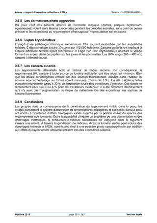 Anses •••• rapport d’expertise collective « LED » Saisine n°« 2008-SA-0408 »
Octobre 2010 page 101 / 282 Version finale
3.5.5 Les dermatoses photo aggravées
Dix pour cent des patients atteints de dermatite atopique (dartres, plaques érythémato-
squameuses) voient leurs lésions exacerbées pendant les périodes estivales, sans que l’on puisse
préciser si les expositions au rayonnement infrarouge ou l’hypersudation soit en cause.
3.5.6 Lupus érythémateux
Il s’agit d’une pathologie chronique auto-immune très souvent exacerbée par les expositions
solaires. Cette pathologie touche 30 sujets sur 100 000 habitants. Certains patients ont impliqué la
lumière artificielle comme agent provocateur. Il s’agit d’un rash érythémateux affectant le visage
formant un aspect d’aile de papillon sur les joues et les pommettes. Les UVA longs (360 – 400 nm)
seraient l’élément causal.
3.5.7 Les cancers cutanés
Les rayonnements ultraviolets sont un facteur de risque reconnu. En conséquence, le
rayonnement UV, associé à toute source de lumière artificielle, doit être réduit au minimum. Bien
que les doses cancérogènes émises par des sources fluorescentes utilisées dans l’habitat ou
comme source d’éclairage au travail soient mineures (moins de 1 %), il a été calculé qu’elles
pouvaient représenter jusqu’à 30 % de l’exposition totale des travailleurs d’intérieur. Ces doses ne
représentent plus que 3 ou 4 % pour les travailleurs d’extérieur. Il a été démontré définitivement
qu’il n’y avait pas d’augmentation du risque de mélanome lors des expositions aux sources de
lumière fluorescente.
3.5.8 Conclusions
Les progrès dans la connaissance de la pénétration du rayonnement visible dans la peau, les
études concernant le spectre d’absorption de chromophores endogènes et exogènes dans la peau
ont conclu à l’existence d’effets biologiques variés exercés par la portion visible du spectre des
rayonnements non ionisants. Outre la possibilité d’induire un érythème ou une pigmentation et des
dommages thermiques, la production d’espèces radicalaires de l’oxygène dans le tégument
s’avère une réalité. À travers la génération de radicaux libres, la lumière visible peut induire des
dommages indirects à l’ADN, contribuant ainsi à une possible photo cancérogénicité par addition
aux effets du rayonnement ultraviolet présent lors des expositions solaires.
 