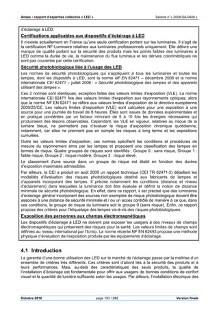 Anses •••• rapport d’expertise collective « LED » Saisine n°« 2008-SA-0408 »
Octobre 2010 page 103 / 282 Version finale
d’éclairage à LED.
Certifications applicables aux dispositifs d’éclairage à LED
Il n’existe actuellement en France qu’une seule certification portant sur les luminaires. Il s’agit de
la certification NF-Luminaire relatives aux luminaires professionnels uniquement. Elle délivre une
marque de qualité portant sur la sécurité des produits mais les points faibles des luminaires à
LED comme la durée de vie, la maintenance du flux lumineux et les dérives colorimétriques ne
sont pas couvertes par cette certification.
Sécurité photobiologique liée à l’usage des LED
Les normes de sécurité photobiologiques qui s’appliquent à tous les luminaires et toutes les
lampes, dont les dispositifs à LED, sont la norme NF EN 62471 – décembre 2008 et la norme
internationale CEI 62471 – juillet 2006 : « Sécurité photobiologique des lampes et des appareils
utilisant des lampes ».
Ces 2 normes sont identiques, exception faites des valeurs limites d'exposition (VLE). La norme
internationale CEI 62471 fixe des valeurs limites d'exposition aux rayonnements optiques, alors
que la norme NF EN 62471 se réfère aux valeurs limites d'exposition de la directive européenne
2009/25/CE. Les valeurs limites d’exposition (VLE) sont calculées pour une exposition à une
source pour une journée de travail de 8 heures. Elles sont issues de données expérimentales et
en pratique pondérées par un facteur minorant de 5 à 10 fois les énergies nécessaires qui
produiraient des lésions observables. Cependant, les VLE en vigueur, relatives au risque de la
lumière bleue, ne permettent pas d’évaluer le risque d’exposition chronique quotidienne,
notamment, car elles ne prennent pas en compte les risques à long terme et les expositions
cumulées.
Outre les valeurs limites d'exposition, ces normes spécifient les conditions et procédures de
mesure du rayonnement émis par les lampes et proposent une classification des lampes en
termes de risque. Quatre groupes de risques sont identifiés : Groupe 0 : sans risque, Groupe 1 :
faible risque, Groupe 2 : risque modéré, Groupe 3 : risque élevé.
Le classement d'une source dans un groupe de risque est établi en fonction des durées
d'exposition maximales admissibles.
Par ailleurs, la CEI a produit en août 2009 un rapport technique (CEI TR 62471-2) détaillant les
modalités d’évaluation des risques photobiologiques destiné aux fabricants de lampes et
d’appareils incorporant des lampes. Il précise notamment les conditions (distance et niveau
d’éclairement) dans lesquelles la luminance doit être évaluée et définit la notion de distance
minimale de sécurité photobiologique. En effet, dans ce rapport, il est précisé que des luminaires
d’éclairage général incorporant des sources non exemptes de risque photobiologique doivent être
associés à une distance de sécurité minimale et / ou un accès contrôlé de manière à ce que, dans
ces conditions, le groupe de risque du luminaire soit le groupe 0 (sans risque). Enfin, ce rapport
propose des critères pour l’étiquetage des lampes vis-à-vis des risques photobiologiques.
Exposition des personnes aux champs électromagnétiques
Les dispositifs d’éclairage à LED ne doivent pas exposer les usagers à des niveaux de champs
électromagnétiques qui présentent des risques pour la santé. Les valeurs limites de champs sont
définies au niveau international par l’Icnirp. La norme récente NF EN 62493 propose une méthode
physique d’évaluation de l’exposition produite par les équipements d’éclairage.
4.1 Introduction
La garantie d’une bonne utilisation des LED sur le marché de l’éclairage passe par la maîtrise d’un
ensemble de critères très différents. Ces critères sont d’abord liés à la sécurité des produits et à
leurs performances. Mais, au-delà des caractéristiques des seuls produits, la qualité de
l’installation d’éclairage est fondamentale pour offrir aux usagers de bonnes conditions de confort
visuel et la quantité de lumière suffisante selon les usages. Par ailleurs, l’installation électrique des
 