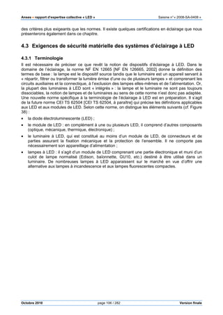 Anses •••• rapport d’expertise collective « LED » Saisine n°« 2008-SA-0408 »
Octobre 2010 page 106 / 282 Version finale
des critères plus exigeants que les normes. Il existe quelques certifications en éclairage que nous
présenterons également dans ce chapitre.
4.3 Exigences de sécurité matérielle des systèmes d’éclairage à LED
4.3.1 Terminologie
Il est nécessaire de préciser ce que revêt la notion de dispositifs d’éclairage à LED. Dans le
domaine de l’éclairage, la norme NF EN 12665 [NF EN 126665, 2002] donne la définition des
termes de base : la lampe est le dispositif source tandis que le luminaire est un appareil servant à
« répartir, filtrer ou transformer la lumière émise d’une ou de plusieurs lampes » et comprenant les
circuits auxiliaires et la connectique, à l’exclusion des lampes elles-mêmes et de l’alimentation. Or,
la plupart des luminaires à LED sont « intégrés » : la lampe et le luminaire ne sont pas toujours
dissociables, la notion de lampes et de luminaires au sens de cette norme n’est donc pas adaptée.
Une nouvelle norme spécifique à la terminologie de l’éclairage à LED est en préparation. Il s’agit
de la future norme CEI TS 62504 [CEI TS 62504, à paraître] qui précise les définitions applicables
aux LED et aux modules de LED. Selon cette norme, on distingue les éléments suivants (cf. Figure
38) :
• la diode électroluminescente (LED) ;
• le module de LED : en complément à une ou plusieurs LED, il comprend d’autres composants
(optique, mécanique, thermique, électronique) ;
• le luminaire à LED, qui est constitué au moins d’un module de LED, de connecteurs et de
parties assurant la fixation mécanique et la protection de l’ensemble. Il ne comporte pas
nécessairement son appareillage d’alimentation ;
• lampes à LED : il s’agit d’un module de LED comprenant une partie électronique et muni d’un
culot de lampe normalisé (Edison, baïonnette, GU10, etc.) destiné à être utilisé dans un
luminaire. De nombreuses lampes à LED apparaissent sur le marché en vue d’offrir une
alternative aux lampes à incandescence et aux lampes fluorescentes compactes.
 
