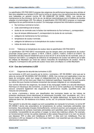 Anses •••• rapport d’expertise collective « LED » Saisine n°« 2008-SA-0408 »
Octobre 2010 page 109 / 282 Version finale
La spécification CEI PAS 62612 propose des exigences de performance beaucoup plus strictes et
bien plus adaptées aux lampes à LED que la norme en vigueur pour les performances des lampes
auto ballastées en général (norme NF EN 60969 [NF EN 60969, 1993]). Les notions de
maintenance du flux lumineux, de fin de vie, de dérives colorimétriques sont ici traitées de manière
adaptée à la technologie LED. Par ailleurs, la spécification CEI PAS 62612 propose un marquage
spécifique lié aux performances du produit. Ce marquage comprend les informations suivantes :
• flux lumineux nominal en lumen ;
• code colorimétrique de la lampe ;
• durée de vie nominale avec le facteur de maintenance du flux lumineux Lx correspondant ;
• taux de lampes défectueuses Fx correspondant à la durée de vie nominale ;
• catégorie de maintenance du flux lumineux ;
• température de couleur nominale ;
• catégorie de tolérance sur la température de couleur nominale ;
• indice de rendu de couleur.
4.3.3.4 Tolérance en température de couleur dans la spécification CEI PAS 62612
La spécification CEI PAS 62612 recommande que les lampes aient une température de couleur
proximale choisie parmi six valeurs: 2 700 K, 3 000 K, 3 500 K, 4 000 K, 5 000 K et 6 500 K. Ce
paramètre doit être mesuré initialement puis au bout de 25 % de la durée de vie nominale, avec un
maximum de 6 000 h. La catégorie de tolérance en température de couleur est définie par la taille
de l’ellipse de MacAdam qui inclut les valeurs mesurées de températures de couleur. Ainsi la
catégorie 3 correspond à des points de couleur inclus dans une ellipse à 3 unités MacAdam.
4.3.4 Cas des luminaires à LED
4.3.4.1 Exigences de sécurité des luminaires à LED
Les luminaires à LED sont couverts par la norme « luminaires » NF EN 60598-1 ainsi que par la
série de normes NF EN 60598-2 [NF EN 60598-1, 2009]. Ces normes sont applicables à tous les
types de luminaires, selon leur usage et indépendamment de la technologie des lampes. Les
luminaires à LED ne font donc pas l’objet d’un traitement spécifique. Cependant, ils sont couverts
au même titre que d’autres luminaires comportant des lampes intégrées et non remplaçables.
Ces normes décrivent les exigences, les essais et les marquages relatifs à la sécurité électrique,
thermique et mécanique des luminaires. La partie 2-22 de la norme spécifique sur l’éclairage de
secours comprend également des exigences de performance visuelle, quantifiée avec des
mesures de luminances.
La norme « luminaires » donne une classification des luminaires basée sur les indices de
protection électriques (chocs électriques) et mécaniques (humidité, choc, poussières, etc.). On y
trouve toutes les exigences en termes d’isolement, de rigidité diélectrique, de lignes de fuite et
distances dans l’air, de résistance à la chaleur, au feu, etc. Un protocole d’essais d’endurance est
décrit.
Pour garantir la sécurité des usagers qui sont susceptibles de manipuler le luminaire, la norme NF
EN 60598-1 donne des prescriptions de températures de surface maximales admissibles des
luminaires. Des protocoles d’essais d’échauffements, normal et anormal, sont proposés à cette fin.
Les températures de surfaces maximales admissibles sont spécifiées selon la partie du luminaire
considérée, l’accessibilité de ses parties à l’usager, la nature des matériaux utilisés. Par exemple,
en fonctionnement normal, les parties destinées à être saisies fréquemment à la main ne doivent
pas dépasser 70°C si elles sont métalliques et 85°C si elles sont non métalliques. Pour les
luminaires à LED qui dissipent un flux thermique important, il est essentiel que ces critères soient
attentivement examinés.
 