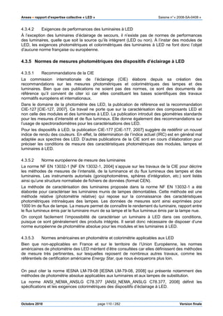Anses •••• rapport d’expertise collective « LED » Saisine n°« 2008-SA-0408 »
Octobre 2010 page 110 / 282 Version finale
4.3.4.2 Exigences de performances des luminaires à LED
À l’exception des luminaires d’éclairage de secours, il n’existe pas de normes de performances
des luminaires, quelle que soit la source qu’ils intègrent (LED ou non). À l’instar des modules de
LED, les exigences photométriques et colorimétriques des luminaires à LED ne font donc l’objet
d’aucune norme française ou européenne.
4.3.5 Normes de mesures photométriques des dispositifs d’éclairage à LED
4.3.5.1 Recommandations de la CIE
La commission internationale de l’éclairage (CIE) élabore depuis sa création des
recommandations sur les mesures photométriques et colorimétriques des lampes et des
luminaires. Bien que ces publications ne soient pas des normes, ce sont des documents de
référence qu’il convient de citer ici car elles constituent les bases scientifiques des travaux
normatifs européens et internationaux.
Dans le domaine de la photométrie des LED, la publication de référence est la recommandation
CIE-127 [CIE-127, 2007]. Ce travail ne porte que sur la caractérisation des composants LED et
non celle des modules et des luminaires à LED. La publication introduit des géométries standards
pour les mesures d’intensité et de flux lumineux. Elle donne également des recommandations sur
l’usage de spectroradiomètres pour les caractérisations des LED.
Pour les dispositifs à LED, la publication CIE-177 [CIE-177, 2007] suggère de redéfinir un nouvel
indice de rendu des couleurs. En effet, la détermination de l’indice actuel (IRC) est en général mal
adaptée aux spectres des LED. D’autres publications de la CIE sont en cours d’élaboration pour
préciser les conditions de mesure des caractéristiques photométriques des modules, lampes et
luminaires à LED.
4.3.5.2 Norme européenne de mesure des luminaires
La norme NF EN 13032-1 [NF EN 13032-1, 2004] s’appuie sur les travaux de la CIE pour décrire
les méthodes de mesures de l’intensité, de la luminance et du flux lumineux des lampes et des
luminaires. Les instruments autorisés (goniophotomètres, sphères d’intégration, etc.) sont listés
ainsi qu’une structure normalisée de fichiers de données (format CEN).
La méthode de caractérisation des luminaires proposée dans la norme NF EN 13032-1 a été
élaborée pour caractériser les luminaires munis de lampes démontables. Cette méthode est une
méthode relative (photométrie relative) qui repose sur la connaissance des caractéristiques
photométriques intrinsèques des lampes. Les données de mesures sont ainsi exprimées pour
1000 lm de flux de lampe. La mesure permet de connaître le rendement du luminaire, rapport entre
le flux lumineux émis par le luminaire muni de sa lampe et le flux lumineux émis par la lampe nue.
On conçoit facilement l’impossibilité de caractériser un luminaire à LED dans ces conditions,
puisque ce sont généralement des produits intégrés. Il serait donc nécessaire de disposer d’une
norme européenne de photométrie absolue pour les modules et les luminaires à LED.
4.3.5.3 Normes américaines en photométrie et colorimétrie applicables aux LED
Bien que non-applicables en France et sur le territoire de l’Union Européenne, les normes
américaines de photométrie des LED méritent d’être consultées car elles définissent des méthodes
de mesure très pertinentes, sur lesquelles reposent de nombreux autres travaux, comme les
référentiels de certification américaine Energy Star, que nous évoquerons plus loin.
On peut citer la norme IESNA LM-79-08 [IESNA LM-79-08, 2008] qui présente notamment des
méthodes de photométrie absolue applicables aux luminaires et aux lampes de substitution.
La norme ANSI_NEMA_ANSLG C78.377 [ANSI_NEMA_ANSLG C78.377, 2008] définit les
spécifications et les exigences colorimétriques des dispositifs d’éclairage à LED.
 
