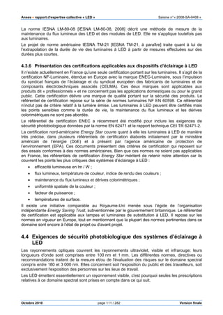Anses •••• rapport d’expertise collective « LED » Saisine n°« 2008-SA-0408 »
Octobre 2010 page 111 / 282 Version finale
La norme IESNA LM-80-08 [IESNA LM-80-08, 2008] décrit une méthode de mesure de la
maintenance du flux lumineux des LED et des modules de LED. Elle ne s’applique toutefois pas
aux luminaires.
Le projet de norme américaine IESNA TM-21 [IESNA TM-21, à paraître] traite quant à lui de
l’extrapolation de la durée de vie des luminaires à LED à partir de mesures effectuées sur des
durées plus courtes.
4.3.6 Présentation des certifications applicables aux dispositifs d’éclairage à LED
Il n’existe actuellement en France qu’une seule certification portant sur les luminaires. Il s’agit de la
certification NF-Luminaire, étendue en Europe avec la marque ENEC-Luminaire, sous l’impulsion
du syndicat français de l’éclairage et du syndicat européen des fabricants de luminaires et de
composants électrotechniques associés (CELMA). Ces deux marques sont applicables aux
produits dit « professionnels » et ne concernent pas les applications domestiques ou pour le grand
public. Cette certification délivre une marque de qualité portant sur la sécurité des produits. Le
référentiel de certification repose sur la série de normes luminaires NF EN 60598. Ce référentiel
n’inclut pas de critère relatif à la lumière émise. Les luminaires à LED peuvent être certifiés mais
les points sensibles comme la durée de vie, la maintenance du flux lumineux et les dérives
colorimétriques ne sont pas abordés.
Le référentiel de certification ENEC a récemment été modifié pour inclure les exigences de
sécurité photobiologique données par la norme EN 62471 et le rapport technique CEI TR 62471-2.
La certification nord-américaine Energy Star couvre quant à elle les luminaires à LED de manière
très précise, dans plusieurs référentiels de certification élaborés initialement par le ministère
américain de l’énergie (DoE) et à présent par l’agence américaine de protection de
l’environnement (EPA). Ces documents présentent des critères de certification qui reposent sur
des essais conformes à des normes américaines. Bien que ces normes ne soient pas applicables
en France, les référentiels de certification Energy Star méritent de retenir notre attention car ils
couvrent les points les plus critiques des systèmes d’éclairage à LED :
• efficacité lumineuse en lm / W ;
• flux lumineux, température de couleur, indice de rendu des couleurs ;
• maintenance du flux lumineux et dérives colorimétriques ;
• uniformité spatiale de la couleur ;
• facteur de puissance ;
• températures de surface.
Il existe une initiative comparable au Royaume-Uni menée sous l’égide de l’organisation
indépendante Energy Saving Trust, subventionnée par le gouvernement britannique. Le référentiel
de certification est applicable aux lampes et luminaires de substitution à LED. Il repose sur les
normes en vigueur en Europe, tout en mentionnant que la plupart des normes pertinentes dans ce
domaine sont encore à l’état de projet ou d’avant projet.
4.4 Exigences de sécurité photobiologique des systèmes d’éclairage à
LED
Les rayonnements optiques couvrent les rayonnements ultraviolet, visible et infrarouge; leurs
longueurs d'onde sont comprises entre 100 nm et 1 mm. Les différentes normes, directives ou
recommandations traitent de la mesure et/ou de l'évaluation des risques sur le domaine spectral
compris entre 180 et 3 000 nm. Elles concernent soit l'exposition du public et des travailleurs, soit
exclusivement l'exposition des personnes sur les lieux de travail.
Les LED émettent essentiellement un rayonnement visible, c'est pourquoi seules les prescriptions
relatives à ce domaine spectral sont prises en compte dans ce qui suit.
 