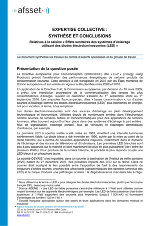 Agence française de sécurité sanitaire de l’environnement et du travail
253 av. du Général Leclerc 94701 Maisons-Alfort Cedex
Tél. 01.56.29.19.30 Fax 01.43.96.37.67 Mél afsset@afsset.fr
www.afsset.fr
EXPERTISE COLLECTIVE :
SYNTHÈSE ET CONCLUSIONS
Relatives à la saisine « Effets sanitaires des systèmes d’éclairage
utilisant des diodes électroluminescentes (LED) »
Ce document synthétise les travaux du comité d’experts spécialisés et du groupe de travail
Présentation de la question posée
La Directive européenne pour l’éco-conception (2005/32/CE) dite « EuP » (Energy using
Products) prévoit l’amélioration des performances énergétiques de certains produits de
consommation courante. Cette directive a été transposée en 2007 par les États membres de
l’Union européenne et son entrée en vigueur a été planifiée entre 2008 et 2010.
En application de la Directive EuP, la Commission européenne, par décision du 18 mars 2009,
a prévu une interdiction progressive de la commercialisation des lampes les plus
consommatrices d’énergie, suivant un calendrier s’étalant du 1er
septembre 2009 au 1er
septembre 2016. Les ampoules fluo-compactes, dites « basse consommation », ou d’autres
sources d’éclairage comme les diodes électroluminescentes (LED)1
plus économes en énergie,
ont pour vocation, à terme, à les remplacer.
Les diodes électroluminescentes sont des sources d’éclairage en plein développement
technologique et économique. Utilisées depuis de nombreuses années dans l’électronique
comme sources de lumières faibles et monochromatiques pour des applications de témoins
lumineux, elles trouvent aujourd’hui leur place dans des systèmes d’éclairage à part entière :
feux de signalisation, éclairage portatif, feux de véhicules et éclairages domestiques
d’ambiance, par exemple.
La première LED à spectre visible a été créée en 1962, émettant une intensité lumineuse
extrêmement faible. La diode bleue a été inventée en 1990, suivie par la mise au point de la
diode blanche, qui a permis de nouvelles applications majeures, notamment dans le domaine
de l’éclairage et des écrans de télévisions et d'ordinateurs. Les premières LED blanches sont
peu à peu apparues sur le marché et sont maintenant de plus en plus puissantes2
(de l’ordre de
plusieurs Watts). Pour produire de la lumière blanche, le procédé le plus répandu couple une
LED bleue à un phosphore jaune.
La société OSYRIS3
s’est inquiétée, dans un courrier à destination de l’Institut de veille sanitaire
(InVS) datant du 27 décembre 2007, des possibles impacts des LED sur la rétine. Dans ce
courrier était souligné le lien possible entre l’exposition de l’œil à des rayonnements de
longueurs d’ondes courtes, proches des ultraviolets (caractéristiques des spectres lumineux des
LED) et le risque d’induire une pathologie oculaire : la dégénérescence maculaire liée à l’âge.
1
Nous utiliserons le terme « LED » pour désigner les diodes électroluminescentes, plutôt que l’acronyme
français DEL, beaucoup moins usité.
2
Source ADEME : « Les LED de faible puissance c'est-à-dire inférieure à 1 Watt sont utilisées comme
voyant lumineux sur les appareils électroménagers par exemple. Les LED de forte puissance c'est-à-dire
supérieure à 1 Watt supportent des courants plus importants (jusqu’à 1 500 mA) et fournissent
d’avantages de lumière (135 lm / W) »
3
Société française spécialisée autour des lasers et leurs applications dans les domaines médical et
industriel.
 