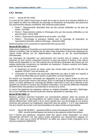 Anses •••• rapport d’expertise collective « LED » Saisine n°« 2008-SA-0408 »
Octobre 2010 page 113 / 282 Version finale
4.4.2 Normes
4.4.2.1 Norme NF EN 14255
La norme NF EN 14255 s'inscrit dans le cadre de la mise en œuvre de la directive 2006/25 et a
pour objectif de définir les méthodes de mesurage et d'évaluation de l'exposition des personnes
aux rayonnements optiques incohérents. Elle comprend quatre parties :
• Partie 1 : Rayonnements ultraviolets émis par des sources artificielles sur les lieux de
travail – mai 2005
• Partie 2 : Rayonnements visibles et infrarouges émis par des sources artificielles sur les
lieux de travail – février 2006
• Partie 3 : Rayonnement ultraviolet émis par le soleil – juin 2008
• Partie 4 : Terminologie et grandeurs utilisées pour le mesurage de l'exposition au
rayonnement ultraviolet, visible et infrarouge – décembre 2006.
Seules les parties 2 et 4 concernent le rayonnement émis par les LED.
Norme NF EN 14255 – 2
Cette norme s'applique à l'exposition aux rayonnements visible et infrarouge sur les lieux de travail
intérieur et extérieur. Elle ne spécifie pas de valeur limite d'exposition et préconise d'appliquer les
valeurs limites définies par les réglementations nationales ou par les recommandations
internationales.
Les mesurages de l'exposition aux rayonnements sont souvent long et coûteux, la norme
préconise d'y avoir recours uniquement lorsqu'on ne peut pas estimer à l'avance si les valeurs
limites seront respectées ou non. Elle propose donc de démarrer l'évaluation des risques par une
analyse préliminaire comprenant une estimation de l'exposition. Plusieurs solutions sont listées,
selon les sources de rayonnement :
• le classement en termes de risque, selon des normes telles que EN 12 198 pour les
appareils, EN 62471 pour les lampes, etc.
• L'évaluation de l'exposition des personnes déterminée par calcul (à l'aide d'un logiciel) à
partir de données telles que le spectre, la géométrie, la durée d'exposition.
S'il s'avère que l'exposition individuelle est négligeable et que les valeurs limites ne sont pas
dépassées, aucune autre mesure n'est requise, sinon un mesurage de l'exposition doit être mis en
œuvre. Le mode opératoire du mesurage est détaillé, notamment le choix de la méthode et des
appareils de mesures en fonction des conditions d'exposition. Une liste des différentes méthodes
de détermination des grandeurs est présentée en annexe de la norme.
La norme fixe également les exigences relatives au matériel (sensibilité, correction, étalonnage,
etc.) et aux méthodes de mesures (durée des mesures, géométrie du mesurage, etc.).
Norme NF EN 14255 – 4
Plusieurs grandeurs expriment l'exposition aux rayonnements optiques. Selon les sources de
références, normes ou recommandations de valeurs limites, certaines de ces grandeurs sont
définies différemment. Cette partie 4 de la norme spécifie donc une terminologie et une écriture
uniformes des grandeurs qui s'appliquent notamment dans les parties 1, 2 et 3 mais également
lors de la révision de normes ou de recommandations de valeurs limites correspondantes.
4.4.2.2 Norme NF EN 62471 – décembre 2008 et norme internationale CEI 62471 – juillet
2006 : sécurité photobiologique des lampes et des appareils utilisant des lampes.
Ces 2 normes sont identiques, exceptions faites des valeurs limites d'exposition. La norme
internationale CEI 62471 fixe des valeurs limites d'exposition aux rayonnements optiques (cf.
Tableau 13), alors que la norme NF EN 62471 se réfère aux valeurs limites d'exposition de la
directive européenne 2009/25/CE.
 
