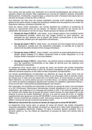Anses •••• rapport d’expertise collective « LED » Saisine n°« 2008-SA-0408 »
Octobre 2010 page 114 / 282 Version finale
Ces normes sont des guides pour l'évaluation de la sécurité photobiologique des lampes et des
appareils utilisant des lampes. Elles s'appliquent aux sources de radiations optiques, alimentées
électriquement, incohérentes, à spectre large, y compris les LED, à l'exclusion des lasers dans un
domaine de longueur d'onde de 200 à 3 000 nm.
Une distinction est faite entre les lampes d'utilisation courante (LUC) destinées à l'éclairage
général et les autres lampes à usage plus spécifiques utilisées dans les projecteurs de lumière, les
traitements médicaux, processus industriels, etc.
Outre les valeurs limites d'exposition, ces normes spécifient les conditions et procédures de
mesure du rayonnement émis par les lampes. Un élément important de ces normes est la
classification des lampes en termes de risque. Quatre groupes de risques sont identifiés :
• Groupe de risque 0 (RG 0) : sans risque ; aucun danger optique n’est considéré comme
raisonnablement probable, même pour des usages continus ou sans restriction ; les
exemples les plus typiques sont la plupart des lampes incandescentes et des lampes
fluorescentes utilisées pour des applications domestiques ;
• Groupe de risque 1 (RG 1) : faible risque ; ces produits sont sans dangers dans la plupart
des applications, excepté pour des expositions prolongées; un exemple de ce type de
produit sont les petites lampes torches d’usage domestique ;
• Groupe de risque 2 (RG 2) : risque modéré ; ces produits ne posent généralement pas de
danger optique réalistes si le réflexe d’évitement limite la durée d’exposition ou si de
longues durées d’exposition ne sont pas réalistes ;
• Groupe de risque 3 (RG 3) : risque élevé ; ces produits posent un danger potentiel même
pour des expositions momentanées et des règles de sécurité pour ces systèmes sont
généralement essentielles.
Le classement d'une source dans un groupe de risque est fonction des durées d'exposition
maximales admissibles déterminées à partir de l'émission énergétique de cette source dans les
différents domaines spectraux et des valeurs limites d'exposition correspondantes.
Les risques photobiologiques correspondant aux éléments de risque de cette norme sont les
risques associés aux ultraviolets, à la lumière visible et aux infrarouges. Dans le domaine visible,
les risques pour la vision sont les risques liés à la lumière bleue, la norme évoque un risque de
lésion rétinienne. La norme précise que pour la lumière bleue, « la réaction photochimique initie
une chaîne de réactions biologiques apparemment centrées sur l’épithélium pigmentaire rétinien »
et que ce sont des « mécanismes physiopathologiques mal compris ».
Des marquages non-normatifs sont préconisés en fonction du groupe de risque. Une commission
à la CEI (Commission Électronique Internationale) travaille actuellement sur la question de la
classification, des exigences et du marquage des produits à LED. Il est notamment suggéré que
les modules LED classés dans le groupe de risque 2 soient marqué d’un logo alertant de ne pas
observer la source de lumière directement. De plus, à la suite du travail de la CEI, un chapitre
supplémentaire sera ajouté aux normes NF EN 60598-1 (norme concernant les luminaires), NF EN
62031 (norme concernant les modules à LED), ainsi qu’aux projets de norme CEI 62560 et prCEI
62663-1 (normes de sécurité concernant les lampes à LED).
Méthode de classement des sources en termes de risque par la norme NF EN 62471
Le classement d'une source dans un groupe de risque est fonction des durées d'exposition
maximales admissibles. Cette dernière correspond au rapport de la valeur limite d'exposition à la
grandeur énergétique déterminée (Tableau 13) dans le domaine spectral considéré. Pour le
domaine visible (LB, EB), les critères de classement en groupes de risque sont donnés dans le
Tableau 12.
 