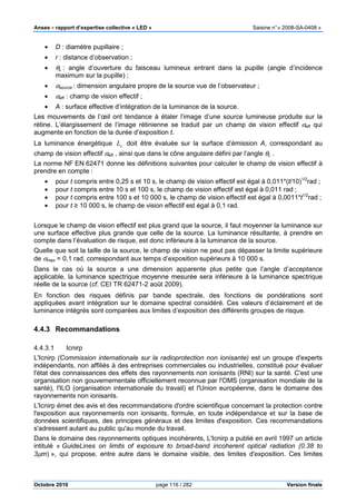 Anses •••• rapport d’expertise collective « LED » Saisine n°« 2008-SA-0408 »
Octobre 2010 page 116 / 282 Version finale
• D : diamètre pupillaire ;
• r : distance d’observation ;
• θL : angle d’ouverture du faisceau lumineux entrant dans la pupille (angle d’incidence
maximum sur la pupille) ;
• αsource : dimension angulaire propre de la source vue de l’observateur ;
• αeff : champ de vision effectif ;
• A : surface effective d’intégration de la luminance de la source.
Les mouvements de l’œil ont tendance à étaler l’image d’une source lumineuse produite sur la
rétine. L’élargissement de l’image rétinienne se traduit par un champ de vision effectif αeff qui
augmente en fonction de la durée d’exposition t.
La luminance énergétique eL doit être évaluée sur la surface d’émission A, correspondant au
champ de vision effectif αeff , ainsi que dans le cône angulaire défini par l’angle θL .
La norme NF EN 62471 donne les définitions suivantes pour calculer le champ de vision effectif à
prendre en compte :
• pour t compris entre 0,25 s et 10 s, le champ de vision effectif est égal à 0,011*(t/10)1/2
rad ;
• pour t compris entre 10 s et 100 s, le champ de vision effectif est égal à 0,011 rad ;
• pour t compris entre 100 s et 10 000 s, le champ de vision effectif est égal à 0,0011*t1/2
rad ;
• pour t ≥ 10 000 s, le champ de vision effectif est égal à 0,1 rad.
Lorsque le champ de vision effectif est plus grand que la source, il faut moyenner la luminance sur
une surface effective plus grande que celle de la source. La luminance résultante, à prendre en
compte dans l’évaluation de risque, est donc inférieure à la luminance de la source.
Quelle que soit la taille de la source, le champ de vision ne peut pas dépasser la limite supérieure
de αmax = 0,1 rad, correspondant aux temps d’exposition supérieurs à 10 000 s.
Dans le cas où la source a une dimension apparente plus petite que l’angle d’acceptance
applicable, la luminance spectrique moyenne mesurée sera inférieure à la luminance spectrique
réelle de la source (cf. CEI TR 62471-2 août 2009).
En fonction des risques définis par bande spectrale, des fonctions de pondérations sont
appliquées avant intégration sur le domaine spectral considéré. Ces valeurs d’éclairement et de
luminance intégrés sont comparées aux limites d’exposition des différents groupes de risque.
4.4.3 Recommandations
4.4.3.1 Icnirp
L'Icnirp (Commission internationale sur la radioprotection non ionisante) est un groupe d'experts
indépendants, non affiliés à des entreprises commerciales ou industrielles, constitué pour évaluer
l'état des connaissances des effets des rayonnements non ionisants (RNI) sur la santé. C'est une
organisation non gouvernementale officiellement reconnue par l'OMS (organisation mondiale de la
santé), l'ILO (organisation internationale du travail) et l'Union européenne, dans le domaine des
rayonnements non ionisants.
L'Icnirp émet des avis et des recommandations d'ordre scientifique concernant la protection contre
l'exposition aux rayonnements non ionisants, formule, en toute indépendance et sur la base de
données scientifiques, des principes généraux et des limites d'exposition. Ces recommandations
s'adressent autant au public qu'au monde du travail.
Dans le domaine des rayonnements optiques incohérents, L'Icnirp a publié en avril 1997 un article
intitulé « GuideLines on limits of exposure to broad-band incoherent optical radiation (0.38 to
3µm) », qui propose, entre autre dans le domaine visible, des limites d'exposition. Ces limites
 