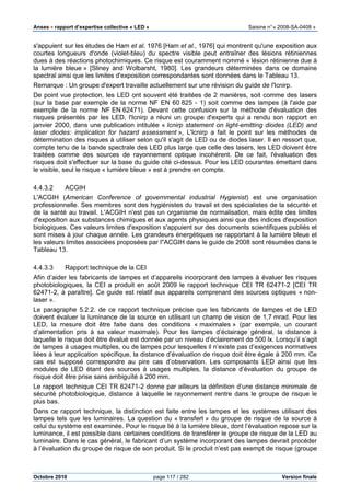 Anses •••• rapport d’expertise collective « LED » Saisine n°« 2008-SA-0408 »
Octobre 2010 page 117 / 282 Version finale
s'appuient sur les études de Ham et al. 1976 [Ham et al., 1976] qui montrent qu'une exposition aux
courtes longueurs d'onde (violet-bleu) du spectre visible peut entraîner des lésions rétiniennes
dues à des réactions photochimiques. Ce risque est couramment nommé « lésion rétinienne due à
la lumière bleue » [Sliney and Wolbarsht, 1980]. Les grandeurs déterminées dans ce domaine
spectral ainsi que les limites d'exposition correspondantes sont données dans le Tableau 13.
Remarque : Un groupe d'expert travaille actuellement sur une révision du guide de l'Icnirp.
De point vue protection, les LED ont souvent été traitées de 2 manières, soit comme des lasers
(sur la base par exemple de la norme NF EN 60 825 - 1) soit comme des lampes (à l'aide par
exemple de la norme NF EN 62471). Devant cette confusion sur la méthode d'évaluation des
risques présentés par les LED, l'Icnirp a réuni un groupe d'experts qui a rendu son rapport en
janvier 2000, dans une publication intitulée « Icnirp statement on light-emitting diodes (LED) and
laser diodes: implication for hazard assessment », L'Icnirp a fait le point sur les méthodes de
détermination des risques à utiliser selon qu'il s'agit de LED ou de diodes laser. Il en ressort que,
compte tenu de la bande spectrale des LED plus large que celle des lasers, les LED doivent être
traitées comme des sources de rayonnement optique incohérent. De ce fait, l'évaluation des
risques doit s'effectuer sur la base du guide cité ci-dessus. Pour les LED courantes émettant dans
le visible, seul le risque « lumière bleue » est à prendre en compte.
4.4.3.2 ACGIH
L'ACGIH (American Conference of governmental industrial Hygienist) est une organisation
professionnelle. Ses membres sont des hygiénistes du travail et des spécialistes de la sécurité et
de la santé au travail. L'ACGIH n'est pas un organisme de normalisation, mais édite des limites
d'exposition aux substances chimiques et aux agents physiques ainsi que des indices d'exposition
biologiques. Ces valeurs limites d'exposition s'appuient sur des documents scientifiques publiés et
sont mises à jour chaque année. Les grandeurs énergétiques se rapportant à la lumière bleue et
les valeurs limites associées proposées par l''ACGIH dans le guide de 2008 sont résumées dans le
Tableau 13.
4.4.3.3 Rapport technique de la CEI
Afin d’aider les fabricants de lampes et d’appareils incorporant des lampes à évaluer les risques
photobiologiques, la CEI a produit en août 2009 le rapport technique CEI TR 62471-2 [CEI TR
62471-2, à paraître]. Ce guide est relatif aux appareils comprenant des sources optiques « non-
laser ».
Le paragraphe 5.2.2. de ce rapport technique précise que les fabricants de lampes et de LED
doivent évaluer la luminance de la source en utilisant un champ de vision de 1,7 mrad. Pour les
LED, la mesure doit être faite dans des conditions « maximales » (par exemple, un courant
d’alimentation pris à sa valeur maximale). Pour les lampes d’éclairage général, la distance à
laquelle le risque doit être évalué est donnée par un niveau d’éclairement de 500 lx. Lorsqu’il s’agit
de lampes à usages multiples, ou de lampes pour lesquelles il n’existe pas d’exigences normatives
liées à leur application spécifique, la distance d’évaluation de risque doit être égale à 200 mm. Ce
cas est supposé correspondre au pire cas d’observation. Les composants LED ainsi que les
modules de LED étant des sources à usages multiples, la distance d’évaluation du groupe de
risque doit être prise sans ambiguïté à 200 mm.
Le rapport technique CEI TR 62471-2 donne par ailleurs la définition d’une distance minimale de
sécurité photobiologique, distance à laquelle le rayonnement rentre dans le groupe de risque le
plus bas.
Dans ce rapport technique, la distinction est faite entre les lampes et les systèmes utilisant des
lampes tels que les luminaires. La question du « transfert » du groupe de risque de la source à
celui du système est examinée. Pour le risque lié à la lumière bleue, dont l’évaluation repose sur la
luminance, il est possible dans certaines conditions de transférer le groupe de risque de la LED au
luminaire. Dans le cas général, le fabricant d’un système incorporant des lampes devrait procéder
à l’évaluation du groupe de risque de son produit. Si le produit n’est pas exempt de risque (groupe
 