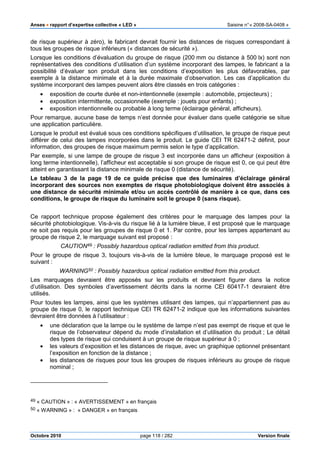 Anses •••• rapport d’expertise collective « LED » Saisine n°« 2008-SA-0408 »
Octobre 2010 page 118 / 282 Version finale
de risque supérieur à zéro), le fabricant devrait fournir les distances de risques correspondant à
tous les groupes de risque inférieurs (« distances de sécurité »).
Lorsque les conditions d’évaluation du groupe de risque (200 mm ou distance à 500 lx) sont non
représentatives des conditions d’utilisation d’un système incorporant des lampes, le fabricant a la
possibilité d’évaluer son produit dans les conditions d’exposition les plus défavorables, par
exemple à la distance minimale et à la durée maximale d’observation. Les cas d’application du
système incorporant des lampes peuvent alors être classés en trois catégories :
• exposition de courte durée et non-intentionnelle (exemple : automobile, projecteurs) ;
• exposition intermittente, occasionnelle (exemple : jouets pour enfants) ;
• exposition intentionnelle ou probable à long terme (éclairage général, afficheurs).
Pour remarque, aucune base de temps n’est donnée pour évaluer dans quelle catégorie se situe
une application particulière.
Lorsque le produit est évalué sous ces conditions spécifiques d’utilisation, le groupe de risque peut
différer de celui des lampes incorporées dans le produit. Le guide CEI TR 62471-2 définit, pour
information, des groupes de risque maximum permis selon le type d’application.
Par exemple, si une lampe de groupe de risque 3 est incorporée dans un afficheur (exposition à
long terme intentionnelle), l’afficheur est acceptable si son groupe de risque est 0, ce qui peut être
atteint en garantissant la distance minimale de risque 0 (distance de sécurité).
Le tableau 3 de la page 19 de ce guide précise que des luminaires d’éclairage général
incorporant des sources non exemptes de risque photobiologique doivent être associés à
une distance de sécurité minimale et/ou un accès contrôlé de manière à ce que, dans ces
conditions, le groupe de risque du luminaire soit le groupe 0 (sans risque).
Ce rapport technique propose également des critères pour le marquage des lampes pour la
sécurité photobiologique. Vis-à-vis du risque lié à la lumière bleue, il est proposé que le marquage
ne soit pas requis pour les groupes de risque 0 et 1. Par contre, pour les lampes appartenant au
groupe de risque 2, le marquage suivant est proposé :
CAUTION49 : Possibly hazardous optical radiation emitted from this product.
Pour le groupe de risque 3, toujours vis-à-vis de la lumière bleue, le marquage proposé est le
suivant :
WARNING50 : Possibly hazardous optical radiation emitted from this product.
Les marquages devraient être apposés sur les produits et devraient figurer dans la notice
d’utilisation. Des symboles d’avertissement décrits dans la norme CEI 60417-1 devraient être
utilisés.
Pour toutes les lampes, ainsi que les systèmes utilisant des lampes, qui n’appartiennent pas au
groupe de risque 0, le rapport technique CEI TR 62471-2 indique que les informations suivantes
devraient être données à l’utilisateur :
• une déclaration que la lampe ou le système de lampe n’est pas exempt de risque et que le
risque de l’observateur dépend du mode d’installation et d’utilisation du produit ; Le détail
des types de risque qui conduisent à un groupe de risque supérieur à 0 ;
• les valeurs d’exposition et les distances de risque, avec un graphique optionnel présentant
l’exposition en fonction de la distance ;
• les distances de risques pour tous les groupes de risques inférieurs au groupe de risque
nominal ;
49 « CAUTION » : « AVERTISSEMENT » en français
50 « WARNING » : « DANGER » en français
 
