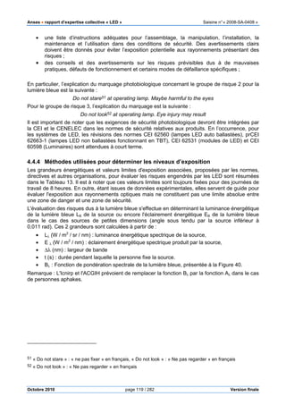 Anses •••• rapport d’expertise collective « LED » Saisine n°« 2008-SA-0408 »
Octobre 2010 page 119 / 282 Version finale
• une liste d’instructions adéquates pour l’assemblage, la manipulation, l’installation, la
maintenance et l’utilisation dans des conditions de sécurité. Des avertissements clairs
doivent être donnés pour éviter l’exposition potentielle aux rayonnements présentant des
risques ;
• des conseils et des avertissements sur les risques prévisibles dus à de mauvaises
pratiques, défauts de fonctionnement et certains modes de défaillance spécifiques ;
En particulier, l’explication du marquage photobiologique concernant le groupe de risque 2 pour la
lumière bleue est la suivante :
Do not stare51 at operating lamp. Maybe harmful to the eyes
Pour le groupe de risque 3, l’explication du marquage est la suivante :
Do not look52 at operating lamp. Eye injury may result
Il est important de noter que les exigences de sécurité photobiologique devront être intégrées par
la CEI et le CENELEC dans les normes de sécurité relatives aux produits. En l’occurrence, pour
les systèmes de LED, les révisions des normes CEI 62560 (lampes LED auto ballastées), prCEI
62663-1 (lampes LED non ballastées fonctionnant en TBT), CEI 62531 (modules de LED) et CEI
60598 (Luminaires) sont attendues à court terme.
4.4.4 Méthodes utilisées pour déterminer les niveaux d’exposition
Les grandeurs énergétiques et valeurs limites d'exposition associées, proposées par les normes,
directives et autres organisations, pour évaluer les risques engendrés par les LED sont résumées
dans le Tableau 13. Il est à noter que ces valeurs limites sont toujours fixées pour des journées de
travail de 8 heures. En outre, étant issues de données expérimentales, elles servent de guide pour
évaluer l'exposition aux rayonnements optiques mais ne constituent pas une limite absolue entre
une zone de danger et une zone de sécurité.
L'évaluation des risques dus à la lumière bleue s'effectue en déterminant la luminance énergétique
de la lumière bleue LB de la source ou encore l'éclairement énergétique EB de la lumière bleue
dans le cas des sources de petites dimensions (angle sous tendu par la source inférieur à
0,011 rad). Ces 2 grandeurs sont calculées à partir de :
• Lλ (W / m2
/ sr / nm) : luminance énergétique spectrique de la source,
• E λ (W / m2
/ nm) : éclairement énergétique spectrique produit par la source,
• ∆λ (nm) : largeur de bande
• t (s) : durée pendant laquelle la personne fixe la source.
• Bλ : Fonction de pondération spectrale de la lumière bleue, présentée à la Figure 40.
Remarque : L'Icnirp et l'ACGIH prévoient de remplacer la fonction Bλ par la fonction Aλ dans le cas
de personnes aphakes.
51 « Do not stare » : « ne pas fixer » en français, « Do not look » : « Ne pas regarder » en français
52 « Do not look » : « Ne pas regarder » en français
 