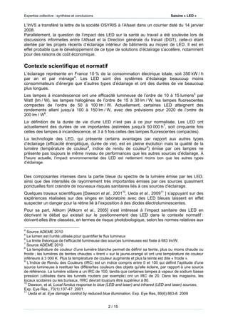 Expertise collective : synthèse et conclusions Saisine « LED »
2 / 15
L’InVS a transféré la lettre de la société OSYRIS à l’Afsset dans un courrier daté du 14 janvier
2008.
Parallèlement, la question de l’impact des LED sur la santé au travail a été soulevée lors de
discussions informelles entre l’Afsset et la Direction générale du travail (DGT), celle-ci étant
alertée par les projets récents d’éclairage intérieur de bâtiments au moyen de LED. Il est en
effet probable que le développement de ce type de solutions d’éclairage s’accélère, notamment
pour des raisons de coût économique.
Contexte scientifique et normatif
L’éclairage représente en France 10 % de la consommation électrique totale, soit 350 kW / h
par an et par ménage4
. Les LED sont des systèmes d’éclairage beaucoup moins
consommateurs d’énergie que d’autres types d’éclairage et ont des durées de vie beaucoup
plus longues.
Les lampes à incandescence ont une efficacité lumineuse de l’ordre de 10 à 15 lumens5
par
Watt (lm / W), les lampes halogènes de l’ordre de 15 à 30 lm / W, les lampes fluorescentes
compactes de l’ordre de 50 à 100 lm / W. Actuellement, certaines LED atteignent des
rendements allant jusqu’à 100 à 150 lm / W, avec des prévisions pour 2020 de l’ordre de
200 lm / W6
.
La définition de la durée de vie d’une LED n’est pas à ce jour normalisée. Les LED ont
actuellement des durées de vie importantes (estimées jusqu’à 50 000 h7
, soit cinquante fois
celles des lampes à incandescence, et 3 à 5 fois celles des lampes fluorescentes compactes).
La technologie des LED, qui présente certains avantages par rapport aux autres types
d’éclairage (efficacité énergétique, durée de vie), est en pleine évolution mais la qualité de la
lumière (température de couleur8
, indice de rendu de couleur9
) émise par ces lampes ne
présente pas toujours le même niveau de performances que les autres sources d’éclairage. À
l’heure actuelle, l’impact environnemental des LED est nettement moins bon que les autres types
d’éclairage.
Des composantes intenses dans la partie bleue du spectre de la lumière émise par les LED,
ainsi que des intensités de rayonnement très importantes émises par ces sources quasiment
ponctuelles font craindre de nouveaux risques sanitaires liés à ces sources d’éclairage.
Quelques travaux scientifiques [Dawson et al., 200110
, Ueda et al., 200911
] s’appuyant sur des
expériences réalisées sur des singes en laboratoire avec des LED bleues laissent en effet
suspecter un danger pour la rétine lié à l’exposition à des diodes électroluminescentes.
Pour sa part, Altkorn [Altkorn et al., 2005] s’est intéressé à l’impact sanitaire des LED en
décrivant le débat qui existait sur le positionnement des LED dans le contexte normatif :
doivent-elles être classées, en termes de risque photobiologique, selon les normes relatives aux
4
Source ADEME 2010
5
Le lumen est l’unité utilisée pour quantifier le flux lumineux
6
La limite théorique de l’efficacité lumineuse des sources lumineuses est fixée à 683 lm/W.
7
Source ADEME 2010
8
La température de couleur d’une lumière blanche permet de définir sa teinte, plus ou moins chaude ou
froide ; les lumières de teintes chaudes « tirent » sur le jaune-orangé et ont une température de couleur
inférieure à 3 000 K. Plus la température de couleur augmente et plus la teinte est dite « froide ».
9
L’Indice de Rendu des Couleurs (IRC) est un indice compris entre 0 et 100 qui définit l'aptitude d'une
source lumineuse à restituer les différentes couleurs des objets qu'elle éclaire, par rapport à une source
de référence. La lumière solaire a un IRC de 100, tandis que certaines lampes à vapeur de sodium basse
pression (utilisées dans les tunnels routiers par exemple) ont un IRC de 20. Dans les magasins, les
locaux scolaires ou les bureaux, l'IRC devrait toujours être supérieur à 80.
10
Dawson, et al, Local fundus response to blue (LED and laser) and infrared (LED and laser) sources,
Exp. Eye Res., 73(1):137-47 2001
11
Ueda et al, Eye damage control by reduced blue illumination, Exp. Eye Res, 89(6):863-8. 2009
 