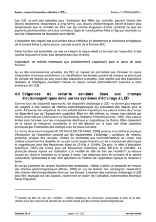Anses •••• rapport d’expertise collective « LED » Saisine n°« 2008-SA-0408 »
Octobre 2010 page 122 / 282 Version finale
Les VLE ne sont pas calculées pour l’évaluation des effets qui, cumulés, peuvent induire des
lésions rétiniennes irréversibles à long terme. Les lésions photochimiques seront d’autant plus
dangereuses que le cristallin ne filtre pas les courtes longueurs d’onde (enfants) ou que les
pigments photosensibles sont plus nombreux (âges et maculopathies liées à l’âge par exemple) ou
que les mécanismes de réparation sont altérés.
L'évaluation des risques dus à la lumière bleue s'effectue en déterminant la luminance énergétique
de la lumière bleue Lb de la source, calculée à partir de la fonction B(λ).
Cette fonction est essentielle car elle va intégrer le risque relatif en fonction de l’exposition à des
courtes longueurs d’onde, plus dangereuses pour la rétine.
Cependant, les mêmes remarques que précédemment s’appliquent pour le calcul de cette
fonction.
Au vu des connaissances actuelles, les VLE en vigueur ne permettent pas d’évaluer le risque
d’exposition chronique quotidienne. La classification des lampes suivant les niveaux ne prend pas
en compte les risques au long cours des expositions cumulées. Cela signifie que des expositions
répétées et prolongées pourraient induire un risque cumulé potentiellement supérieur à celui
évalué par les VLE.
4.5 Exigences de sécurité sanitaire liées aux champs
électromagnétiques émis par les systèmes d’éclairage à LED
Comme tous les dispositifs rayonnants, les dispositifs d’éclairage à LED ne doivent pas exposer
les usagers à des niveaux de champs électromagnétiques qui présentent des risques pour la
santé. À l’inverse des exigences de compatibilité électromagnétique, les valeurs limites de champs
ne dépendent pas de l’équipement considéré. Elles ont été définies au niveau international par
l’Icnirp (International Commission on Non-Ionizing Radiation Protection) [Icnirp, 1998]. Ces valeurs
limites sont données pour les composantes électrique et magnétique du champ. Elles dépendent
de la bande de fréquence considérée et ont été établies sur la base des effets sanitaires
provoqués par l’interaction des champs avec les tissus humains.
La norme récemment adoptée NF EN 62493 [NF EN 62493, 2008] propose une méthode physique
d’évaluation de l’exposition produite par les équipements d’éclairage : conditions de mesure,
protocole, analyse des résultats, critères de conformité aux recommandations de l’Icnirp. Ces
critères concernent les densités de courant induit respectivement par les composantes électriques
et magnétiques pour des fréquences allant de 20 kHz à 10 MHz. De plus, le débit d’absorption
spécifique (DAS) est évalué pour les fréquences comprises entre 100 kHz et 300 MHz. Le
protocole d’essai repose sur l’utilisation d’un modèle de tête de Van der Hoofden53 au-dessus
duquel est placé le luminaire ou la lampe à tester. Les distances entre le luminaire et la sphère
conductrice représentant la tête sont spécifiées en fonction de l’application typique du matériel à
tester.
En ce qui concerne les lampes fluorescentes compactes, l’Afsset a défini un protocole de mesure
des champs électromagnétiques [Afsset, 2008] en vue de réaliser des campagnes d’évaluation
des champs électromagnétiques émis par ces lampes. L’examen des systèmes d’éclairage à LED
peut être envisagé sur ces aspects, notamment en raison de l’utilisation d’alimentation électrique
haute fréquence.
53 Modèle de tête de Van der Hoofden : sphére métallique de dimension comparable à celle de la tête,
utilisée pour des mesures de densité de courants induits par des champs électromagnétiques.
 